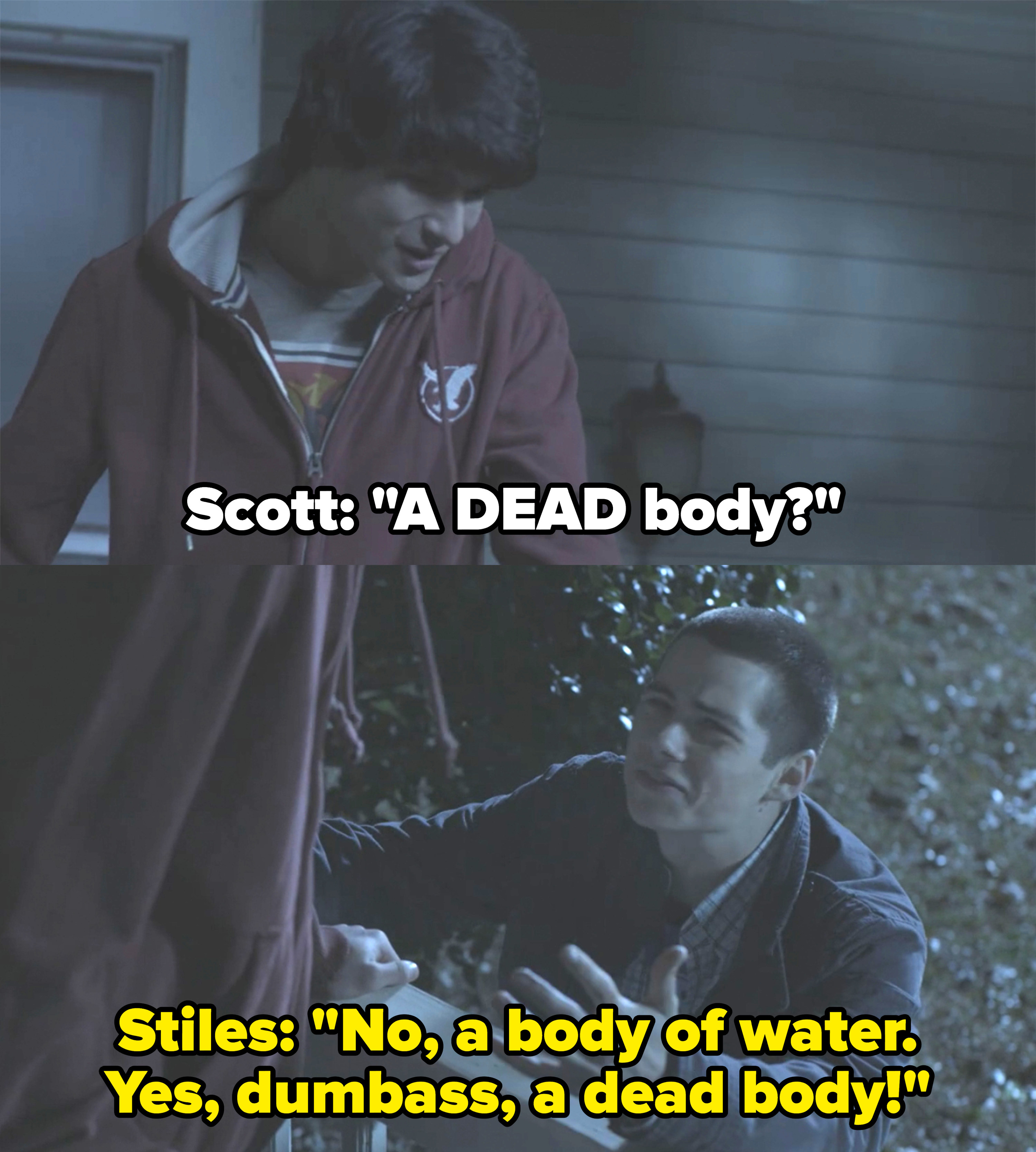 Scott asks if the body they found in the woods is a dead body and Stiles replies sarcastically, &quot;no, a body of water&quot;