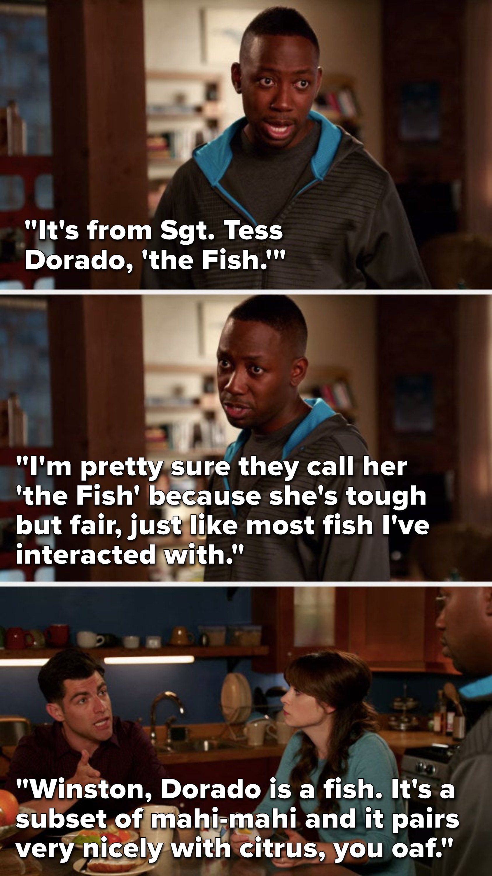 Winston says, &quot;It&#x27;s from Sergeant Tess Dorado, The Fish, I&#x27;m think they call her that cause she&#x27;s tough but fair, like most fish I&#x27;ve interacted with,&quot; Schmidt says, &quot;Dorado is a fish, it&#x27;s a subset of mahi-mahi and it pairs nicely with citrus, you oaf&quot;