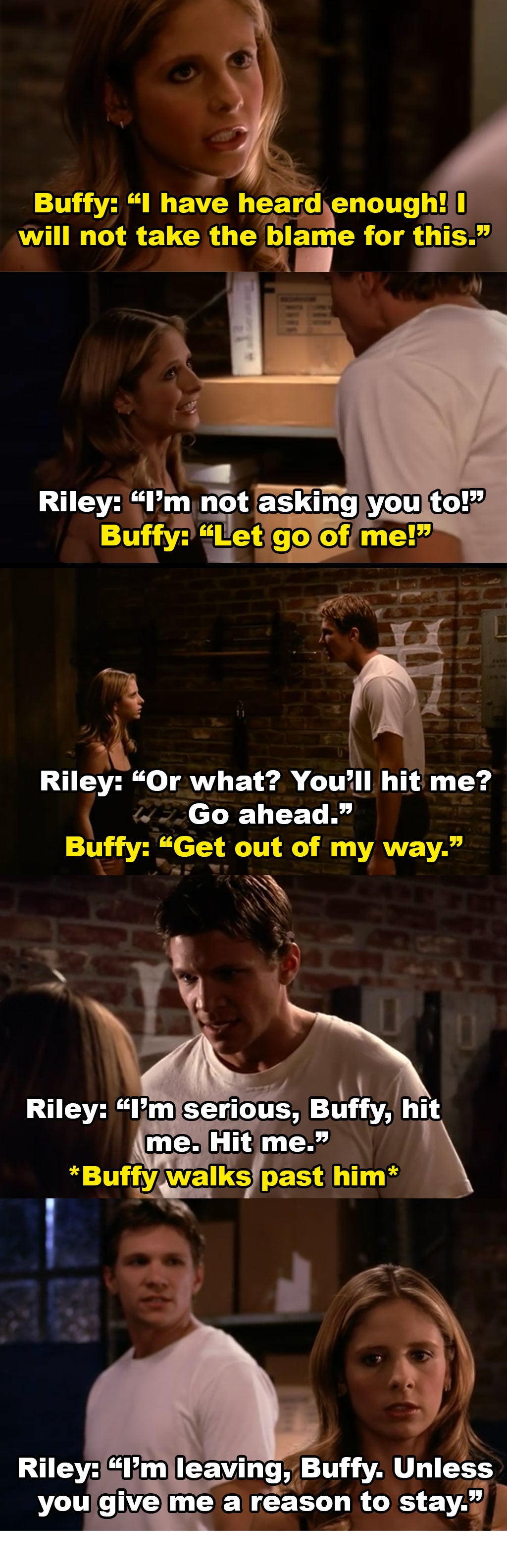 Buffy tries to leave and says she won&#x27;t take the blame for this. Riley grabs her and then asks her to hit him when she tries to get him to stop. She walks away and Riley tells her he&#x27;s leaving unless she gives him a reason to stay