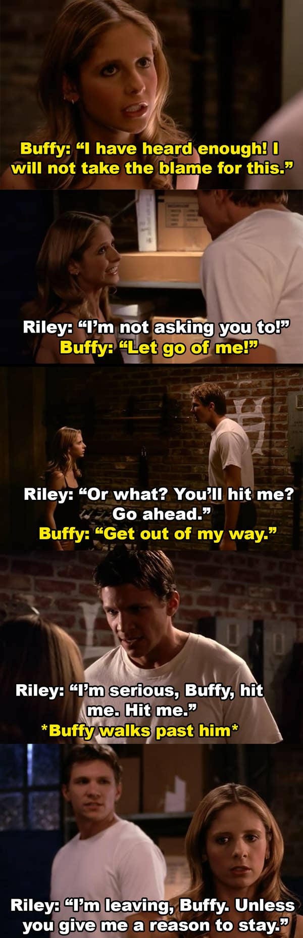 Buffy tries to leave and says she won&#x27;t take the blame for this. Riley grabs her and then asks her to hit him when she tries to get him to stop. She walks away and Riley tells her he&#x27;s leaving unless she gives him a reason to stay