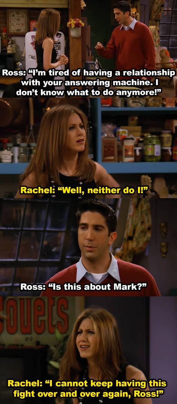 Ross says he&#x27;s tired of having a relationship with Rachel&#x27;s answering machine and then asks if this is about Mark. Rachel says she can&#x27;t keep having this fight