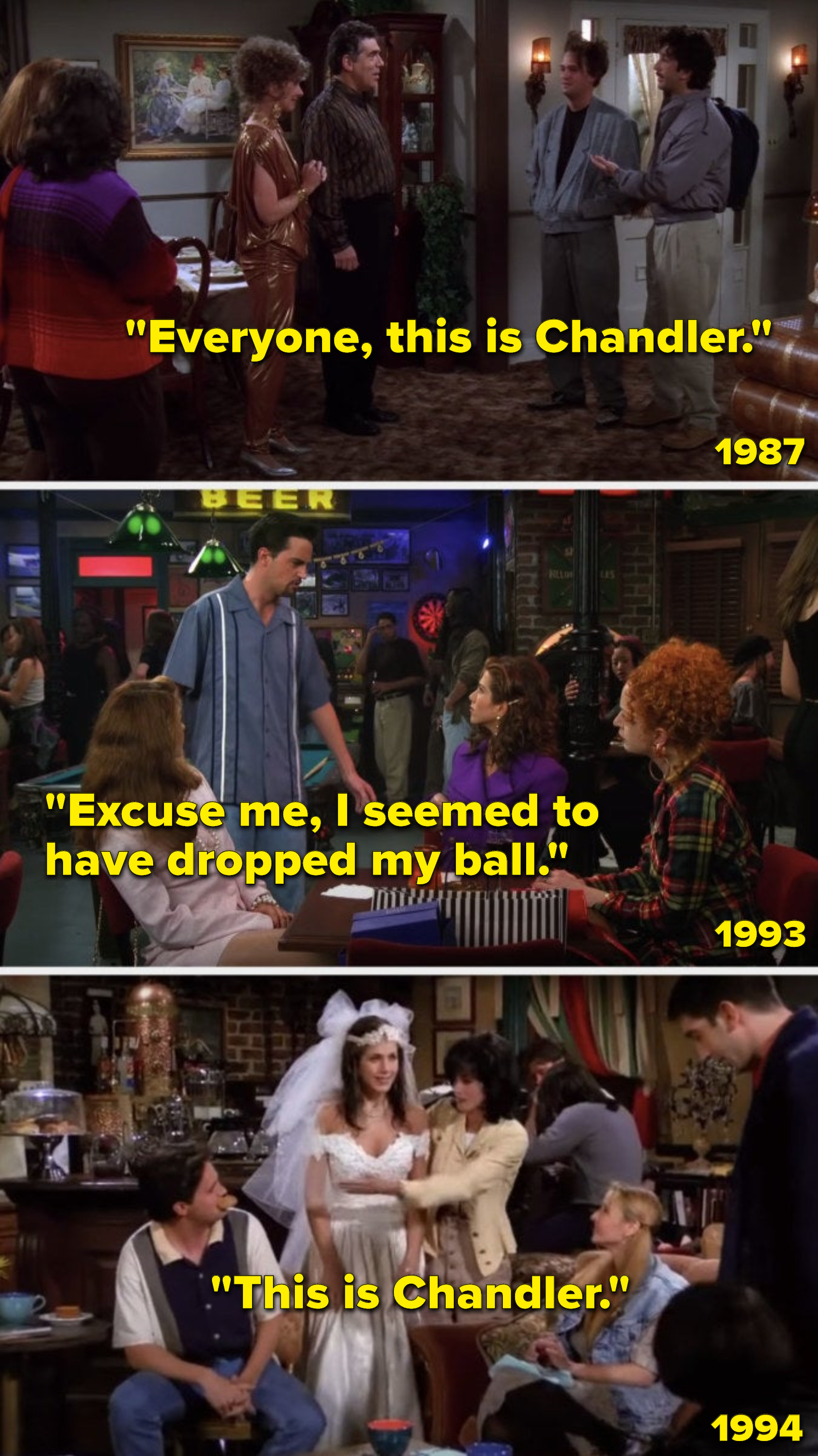 In 1987, Ross says, &quot;Everyone, this is Chandler,&quot; to a group that includes Rachel, in 1993, Chandler says to Rachel, &quot;Excuse me, I seemed to have dropped my ball,&quot; and in 1994, Monica introduces Chandler to Rachel by saying, &quot;This is Chandler&quot;