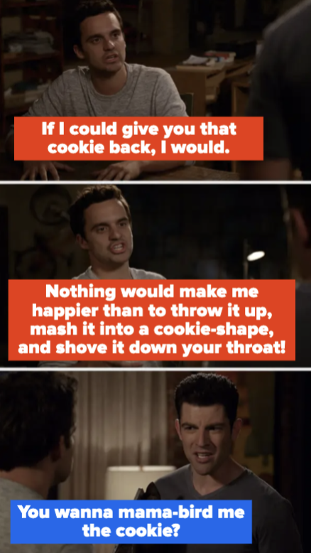 Nick says if he could give the cookie back, he would, and that nothing would make him happier than to throw it up, put it in a cookie shape, and shove it down Schmidt&#x27;s throat. Schmidt asks, &#x27;You wanna mama-bird me the cookie?&quot;