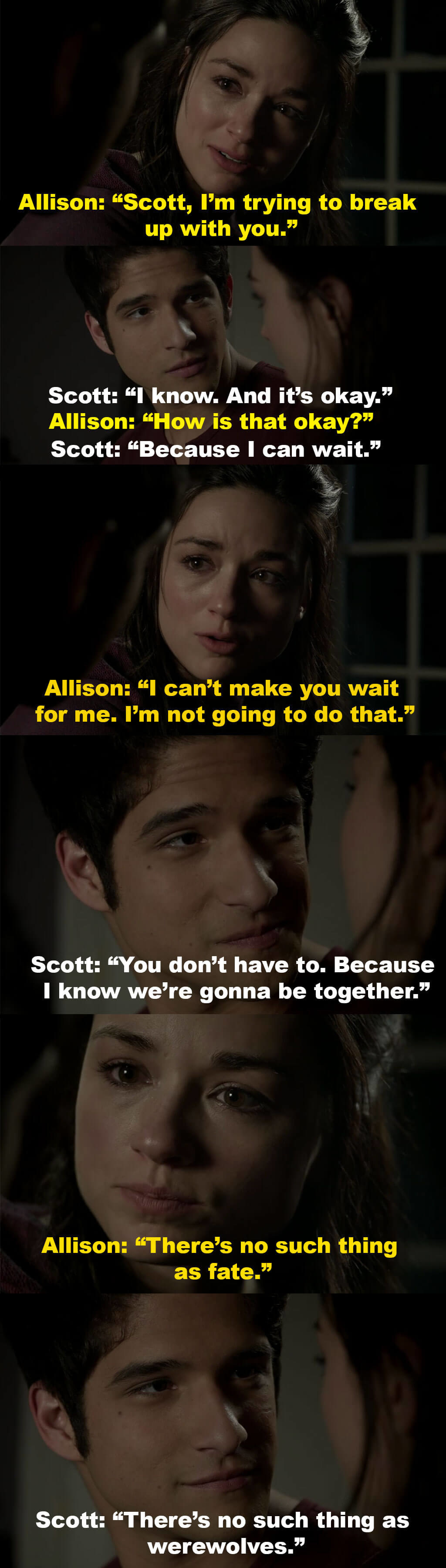 Scott says it&#x27;s okay that Allison is breaking up with him since he knows they&#x27;ll be together one day, and Allison tells him she can&#x27;t ask him to wait for her, and that there&#x27;s no such thing as fate, but Scott says  there&#x27;s no such thing as werewolves