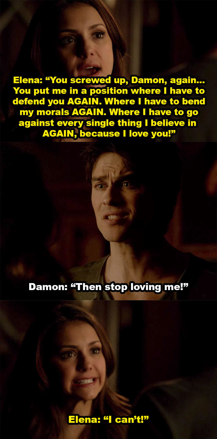 Elena yells at Damon for putting her in a position where she has to defend him and bend her morals again, because she loves him, and Damon says she should stop loving him, but Elena says she can&#x27;t