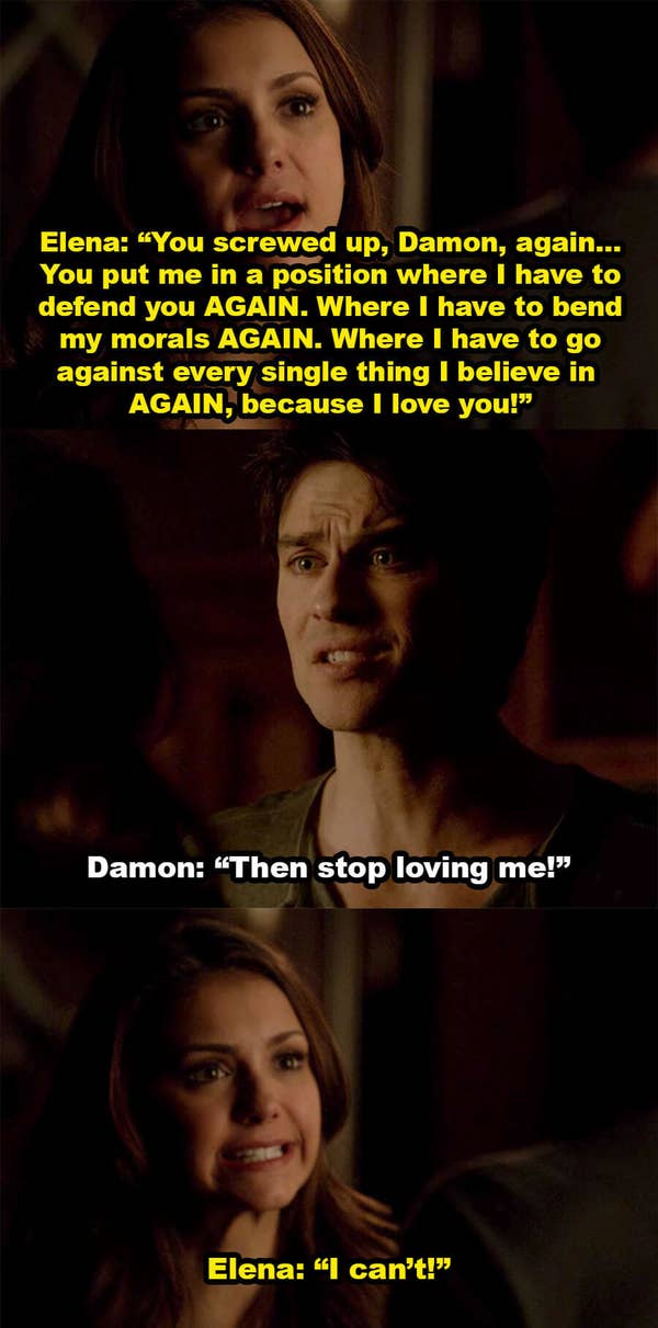 Elena yells at Damon for putting her in a position where she has to defend him and bend her morals again, because she loves him, and Damon says she should stop loving him, but Elena says she can&#x27;t