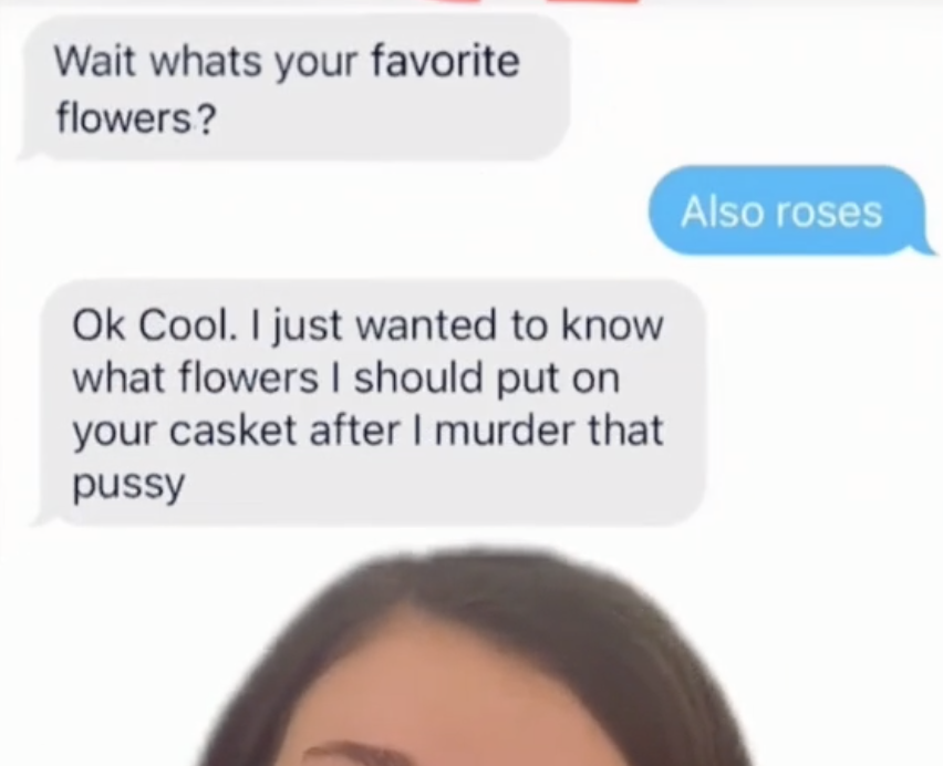 A guy saying "I just wanted to know what flowers I should put on your casket after I murder that pussy."