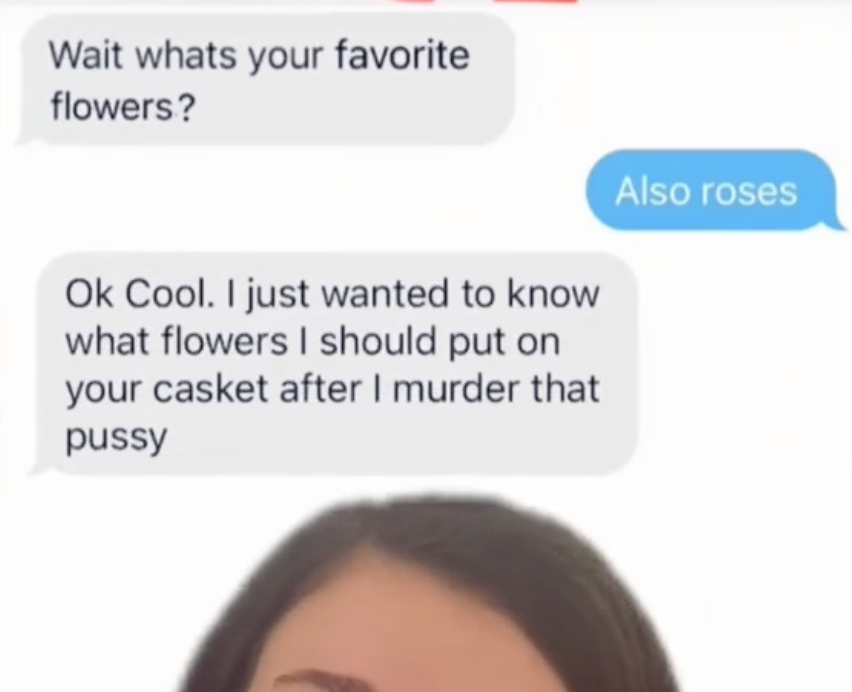 A guy saying &quot;I just wanted to know what flowers I should put on your casket after I murder that pussy.&quot;