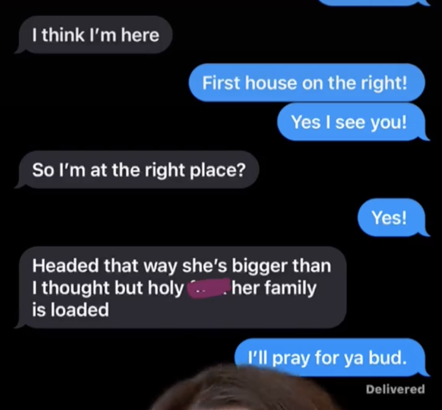 A guy accidentally sending a girl a text that says &quot;headed that way she&#x27;s bigger than I thought but holy shit her family is loaded.&quot;