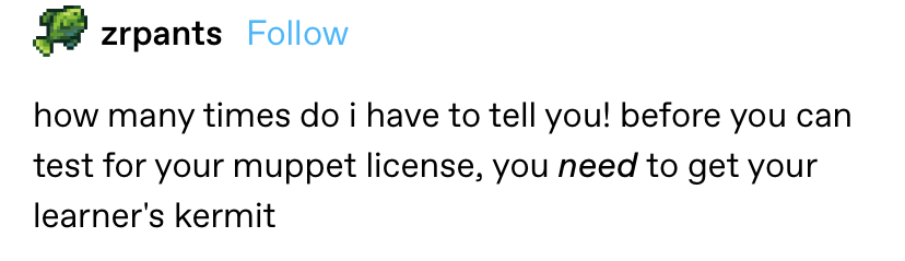 &quot;how many times do I have to tell you, before you can test for your muppet license, you need to get your learner&#x27;s kermit&quot;