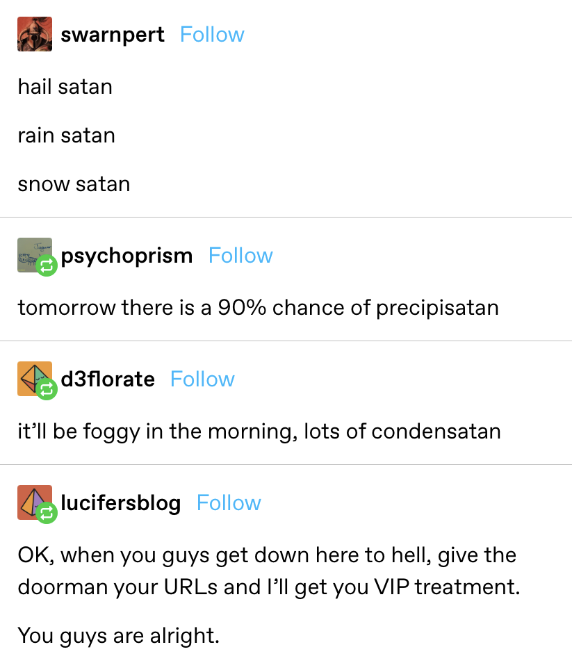 someone says &quot;hail satan, rain satan, snow satan&quot; and another replies &quot;tomorrow there is a 90% chance of precipisatan&quot; and &quot;it&#x27;ll be foggy in the morning, lots of condensatan&quot;