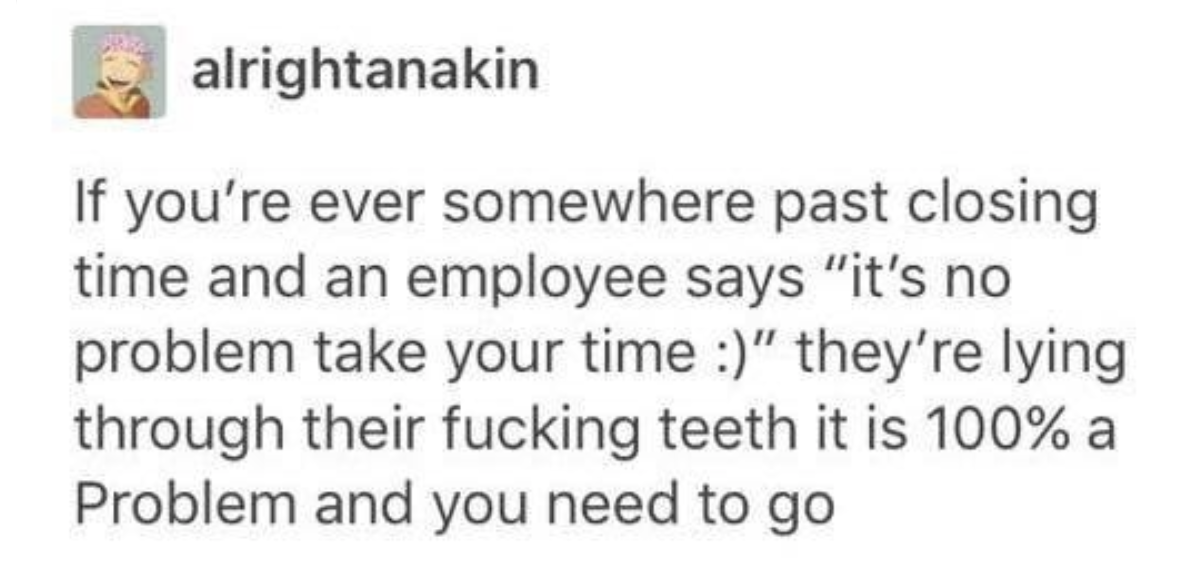 tumblr post reading if you&#x27;re ever somewhere past closing time and an employee says it&#x27;s no problem take your time they&#x27;re lying through their fucking teeth