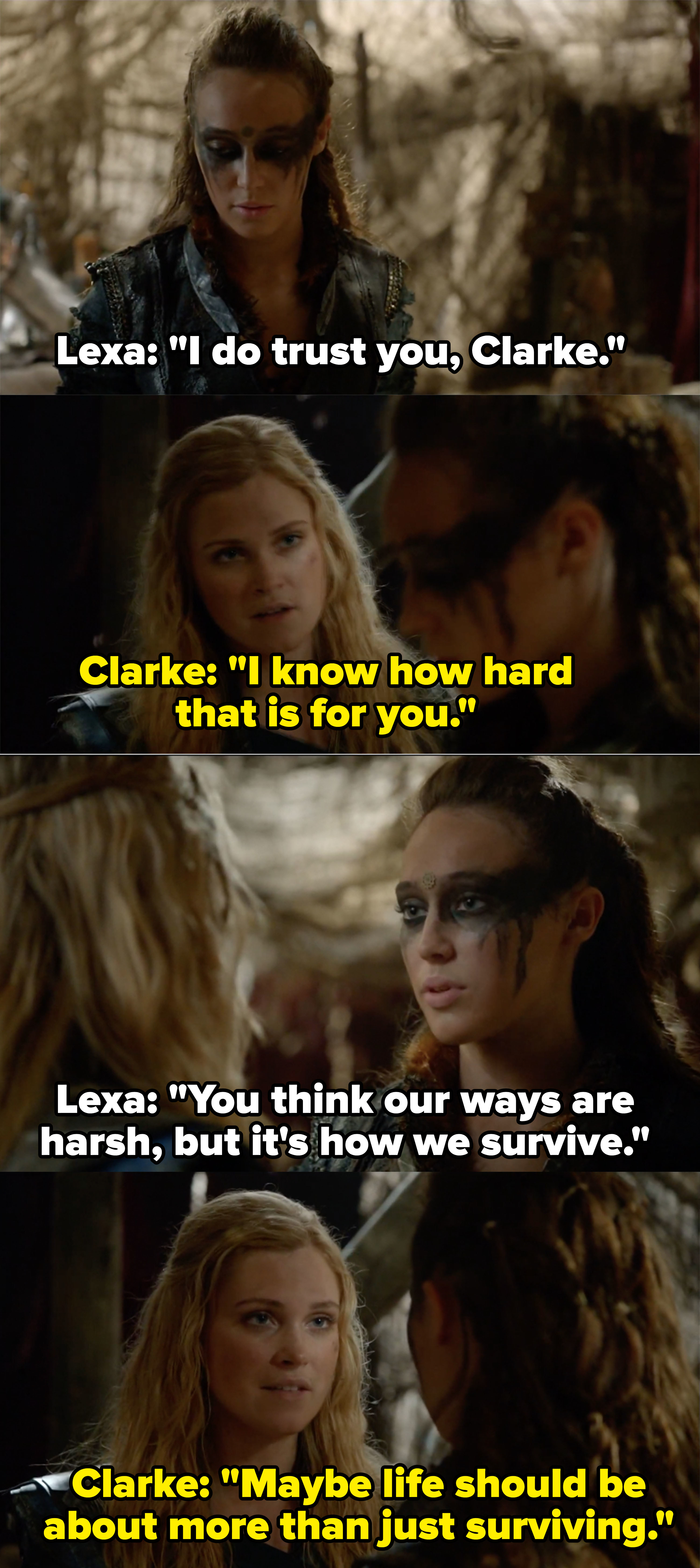 Lexa says she does trust Clarke and that she knows Clarke thinks their ways are harsh but it&#x27;s just how they survive, Clarke replies, &quot;Maybe life should be about more than just surviving&quot;