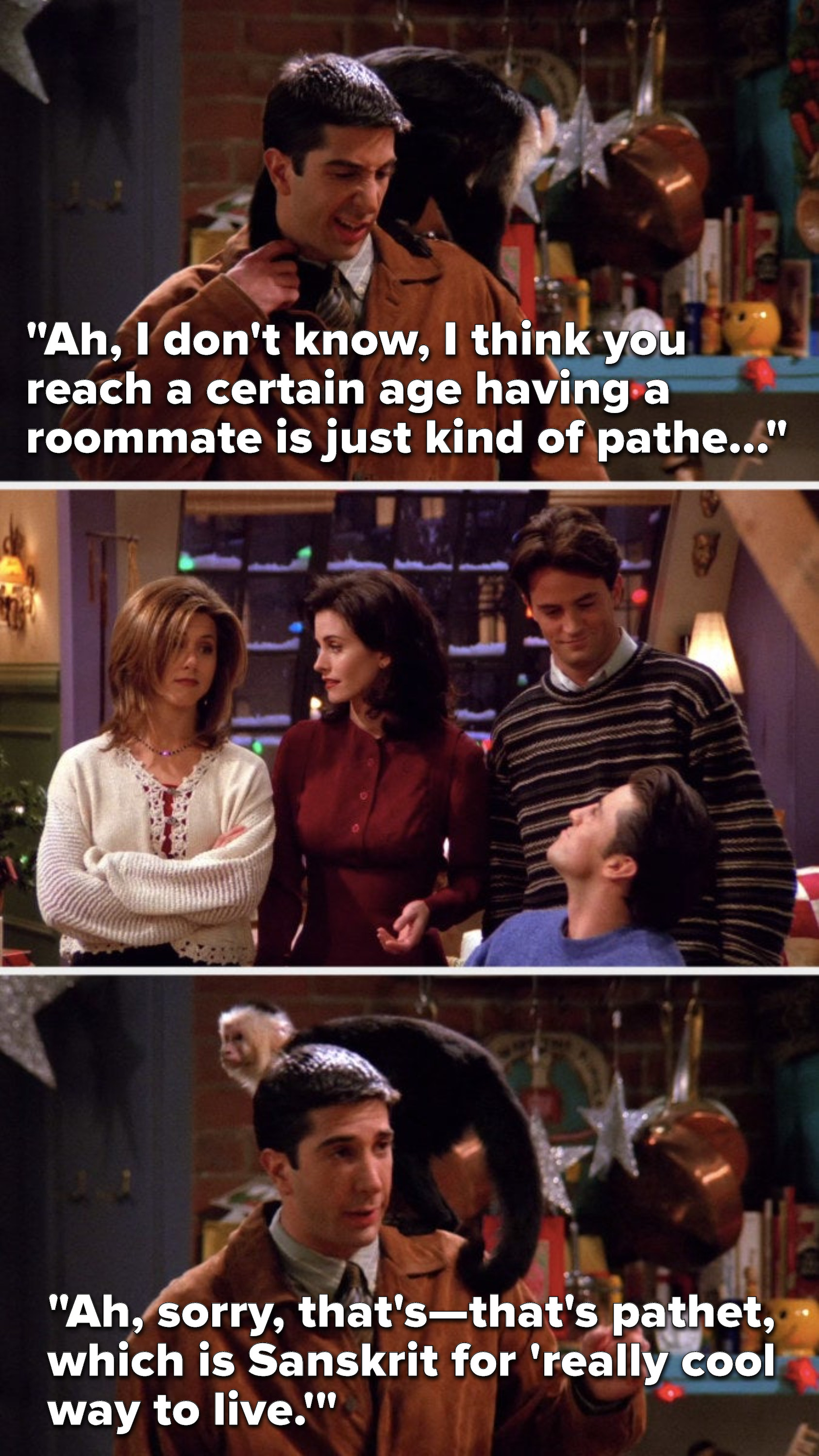 Ross says, &quot;I think you reach a certain age having a roommate is just kind of pathe...&quot; Rachel and Monica look at each other and Joey and Chandler look at each other, and Ross says, &quot;that&#x27;s pathet, which is Sanskrit for &#x27;really cool way to live&#x27;&quot;