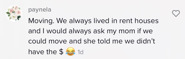 We always lived in rent houses and I would always ask my mom if we could move and she told me we didn&#x27;t the $