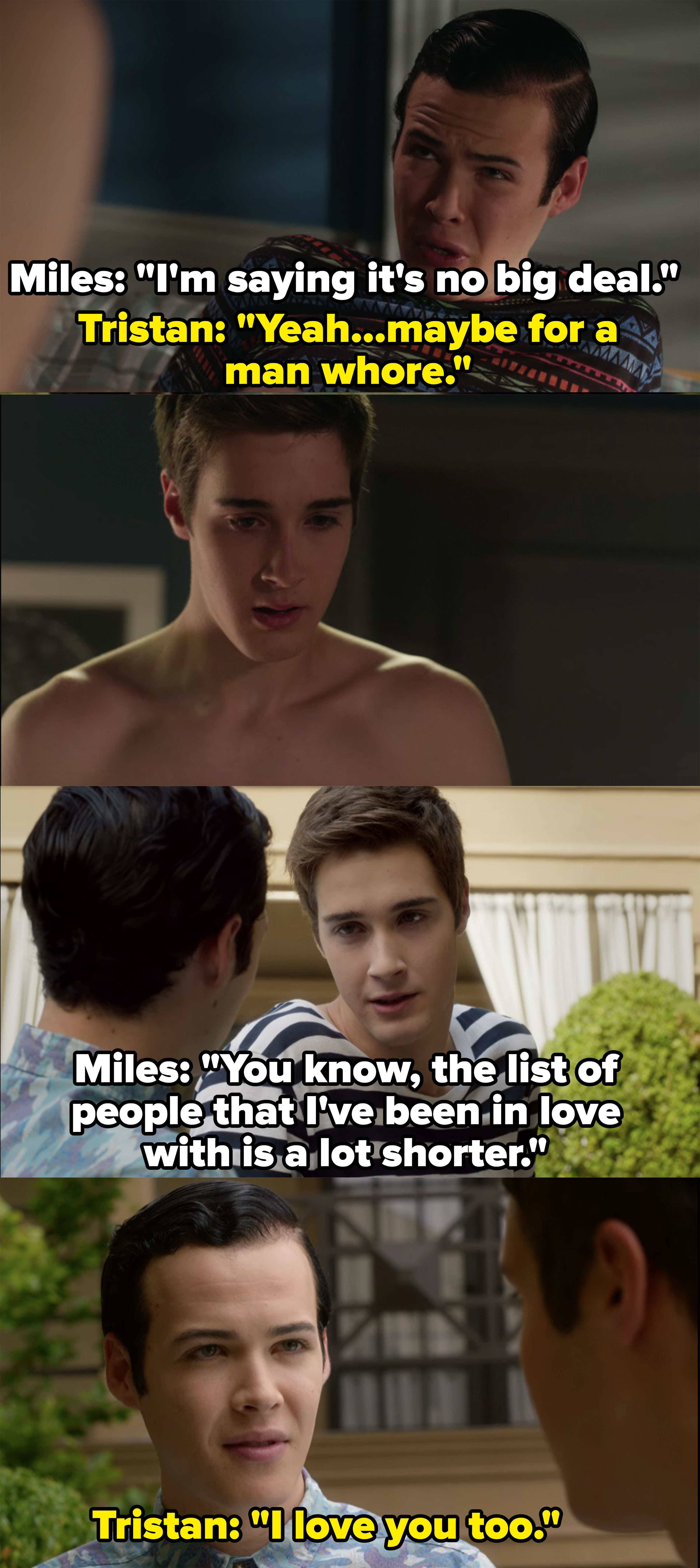 Miles says sex is no big deal, Tristan responds, &quot;Yeah maybe for a man whore,&quot; in a later scene Miles says &quot;The list of people that I&#x27;ve been in love with is a lot shorter&quot; and Tristan says he loves him too, they have sex