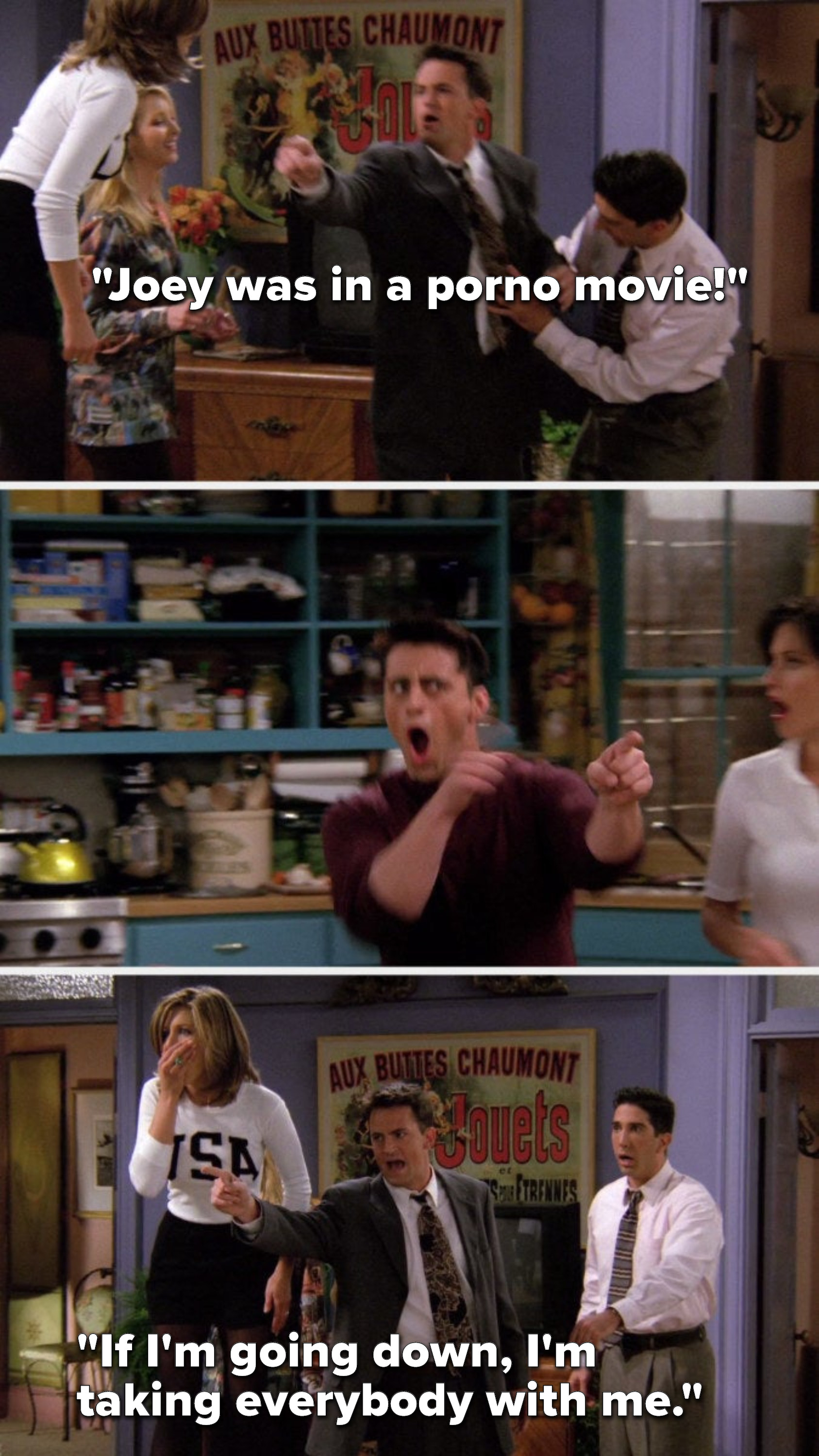 Chandler yells, Joey was in a porno movie, everybody gasps, and Chandler says, If Im going down, Im taking everybody with me