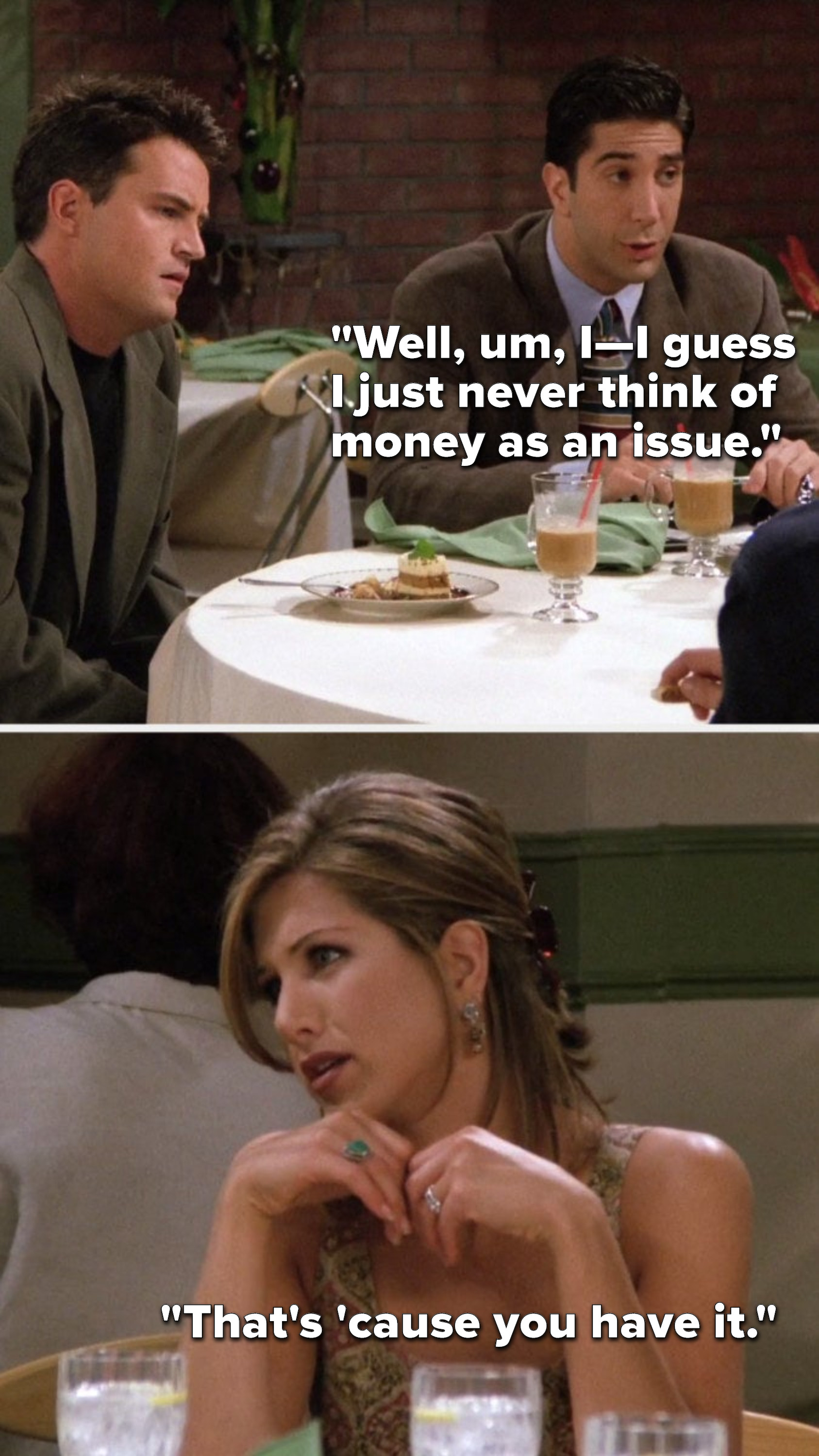 Ross says, Well, um, I, I guess I just never think of money as an issue, and Rachel says, Thats cause you have it
