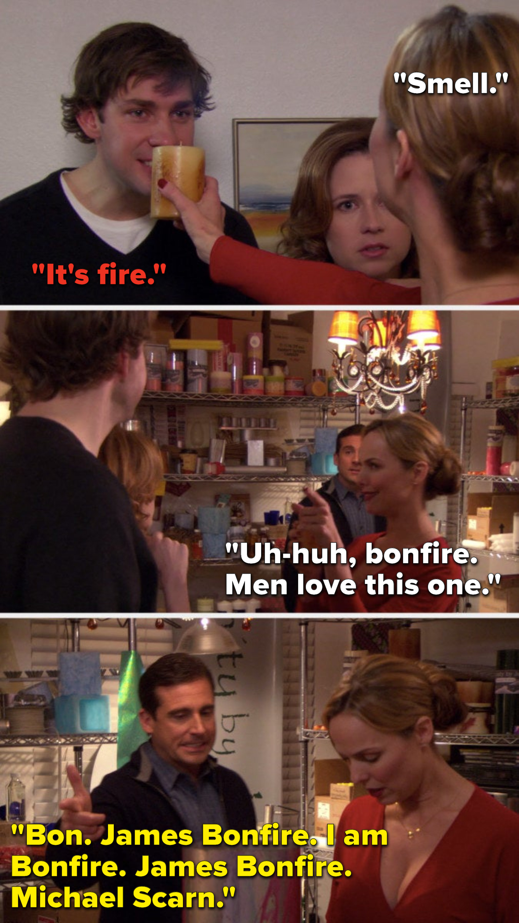 Jan lifts a candle and says, &quot;Smell,&quot; Jim says, &quot;It&#x27;s fire,&quot; Jan says, &quot;Uh-huh, bonfire, men love this one,&quot; and Michael says, &quot;Bon, James Bonfire, I am Bonfire, James Bonfire, Michael Scarn&quot;