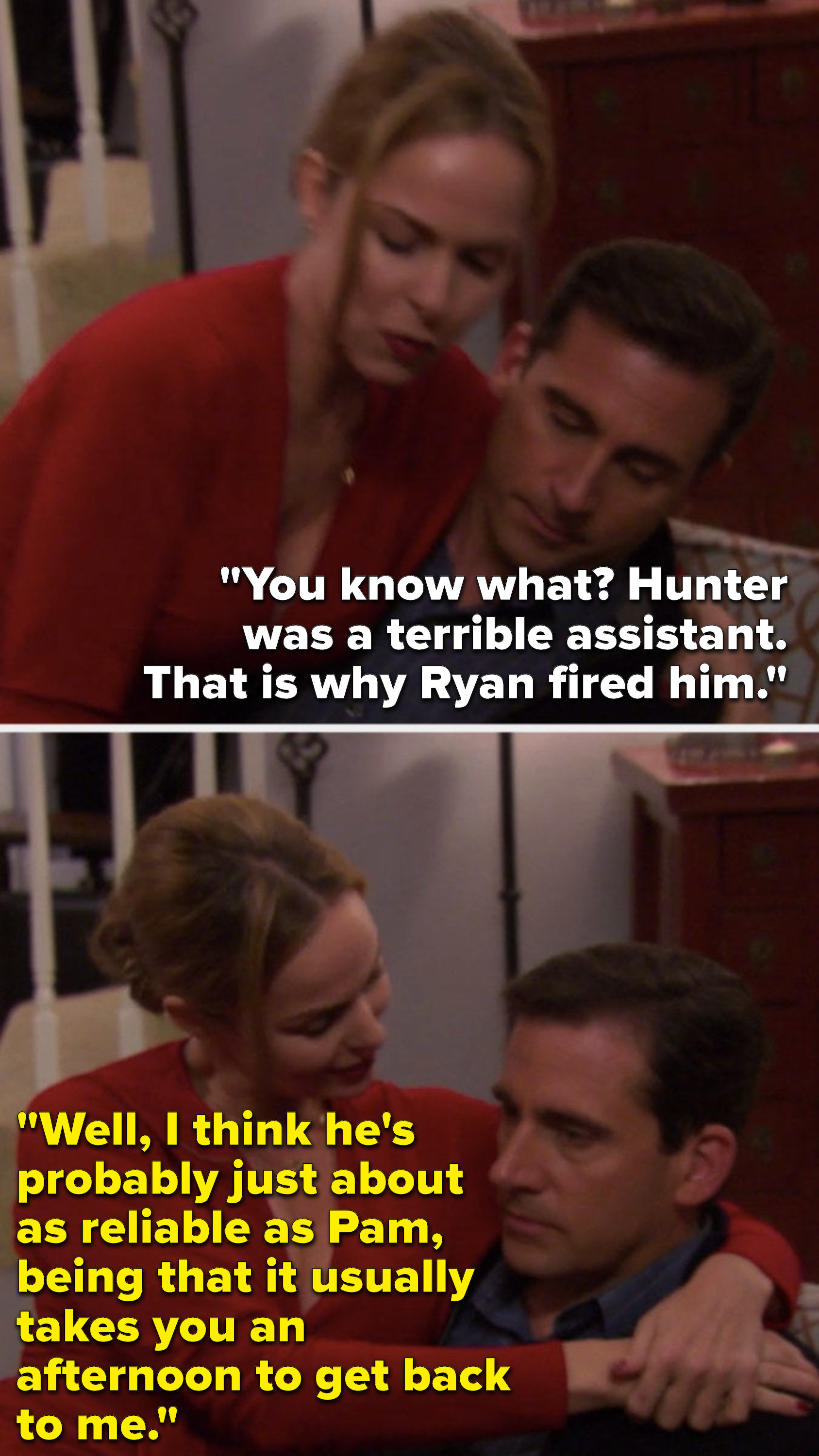 Michael says, &quot;You know what, Hunter was a terrible assistant, that is why Ryan fired him,&quot; and Jan says, &quot;Well, I think he&#x27;s probably just about as reliable as Pam, being that it usually takes you an afternoon to get back to me&quot;