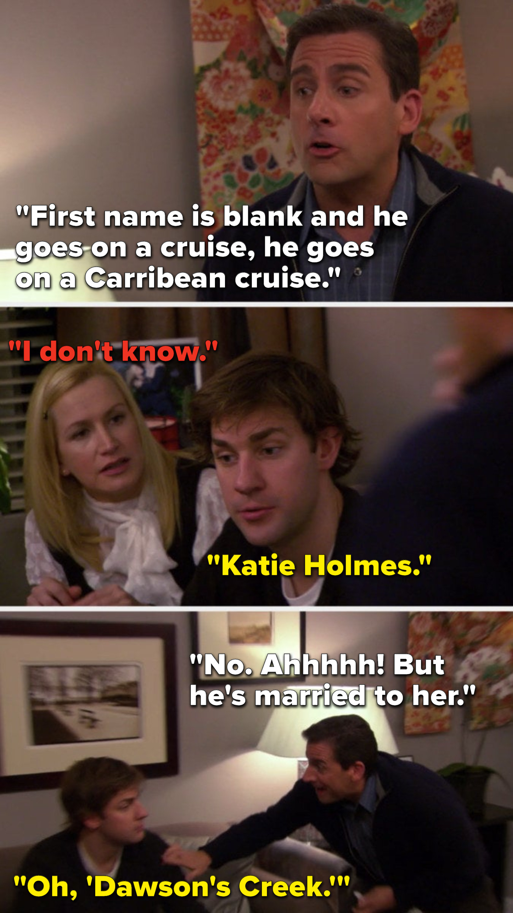 Michael says, "First name is blank and he goes on a cruise, he goes on a Carribean cruise," Angela says, "I don't know," Jim says, "Katie Holmes," Michael says, "No, ahhhhh, but he's married to her," and Jim says, "Oh, 'Dawson's Creek'"