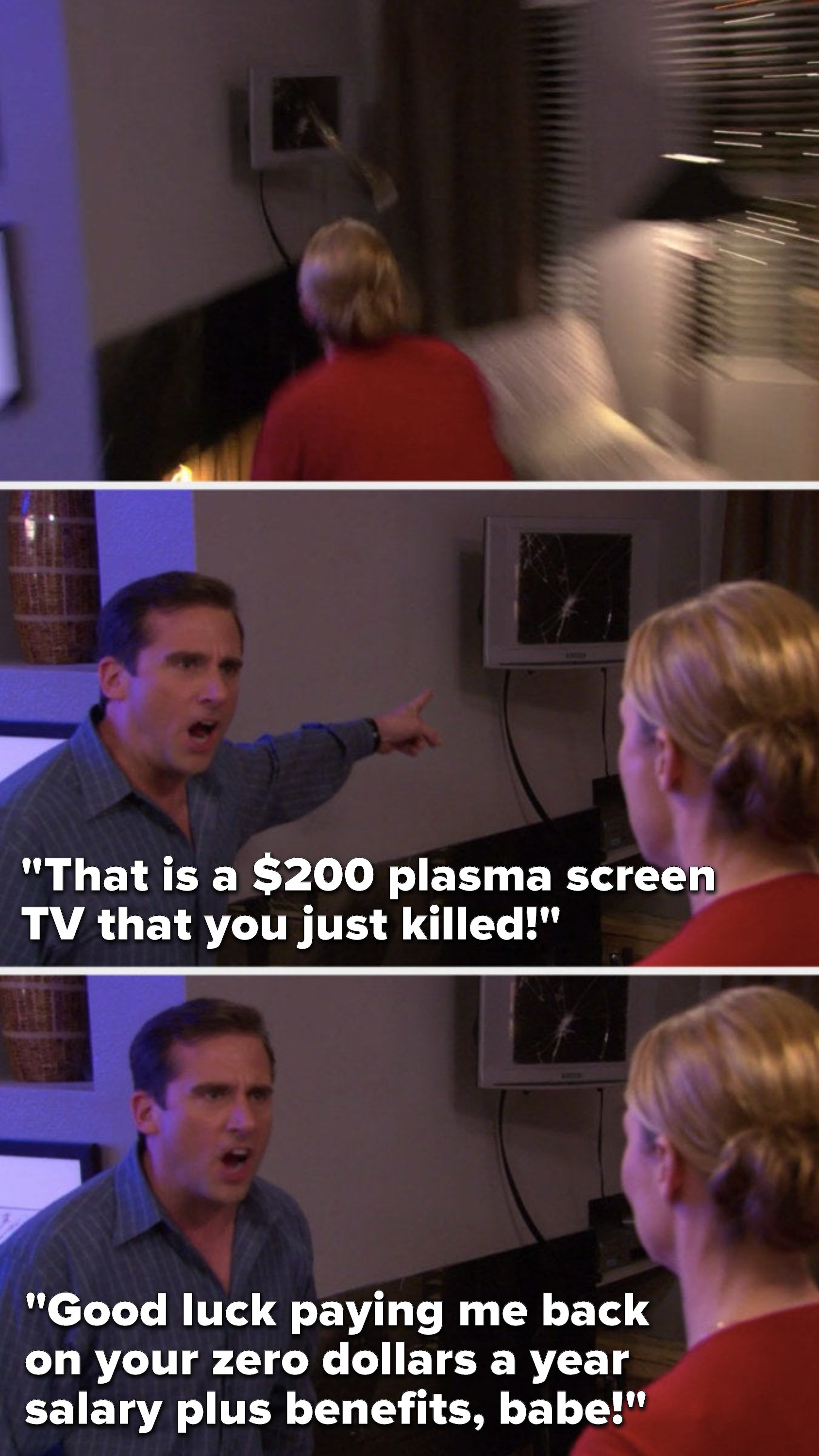 Michael says, &quot;That is a $200 plasma screen TV that you just killed, good luck paying me back on your zero dollars a year salary plus benefits, babe&quot;