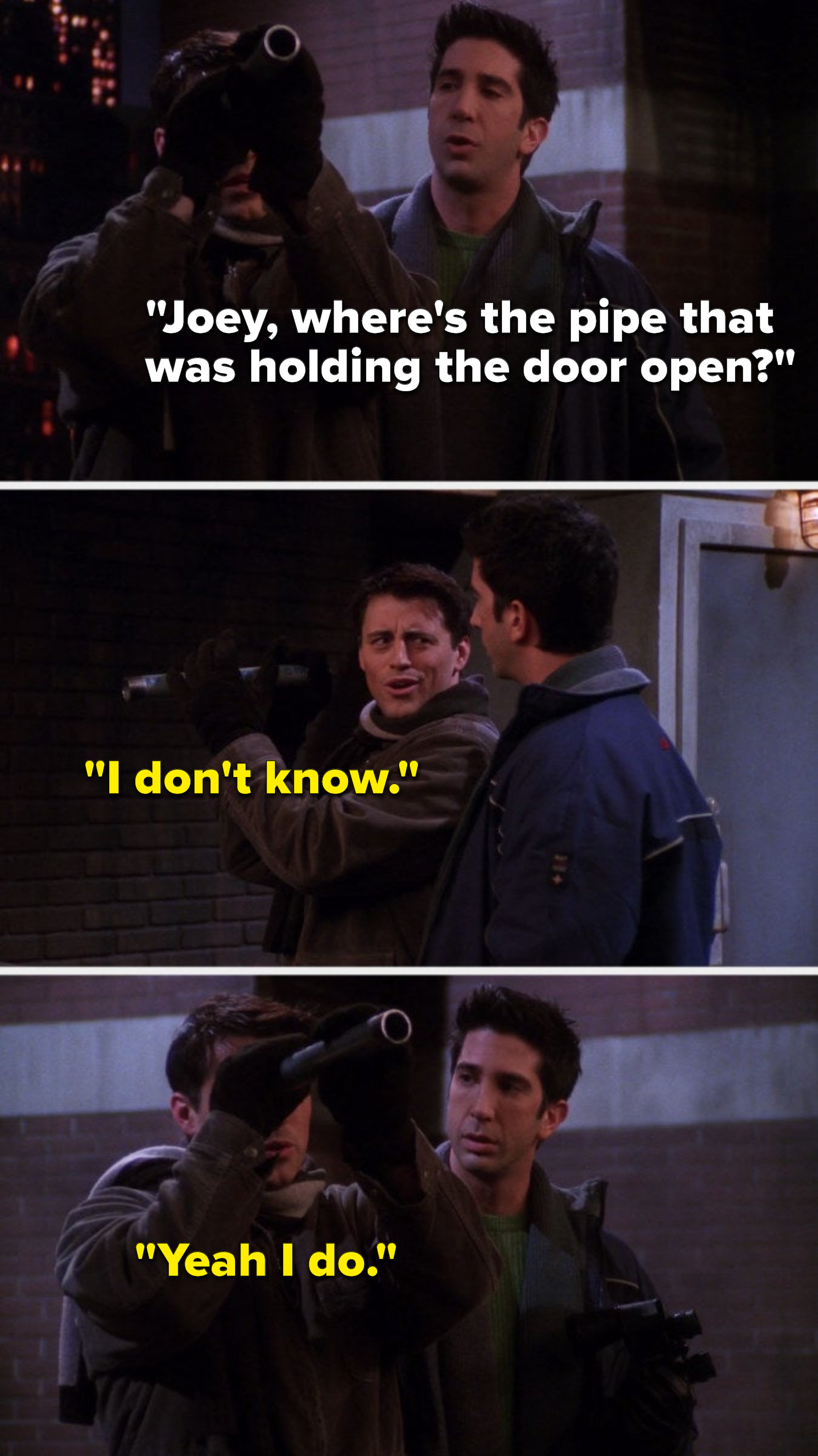 Joey is using a pipe as a telescope and Ross says, &quot;Joey, where&#x27;s the pipe that was holding the door open,&quot; Joey says, &quot;I don&#x27;t know,&quot; and then he says, &quot;Yeah I do&quot;