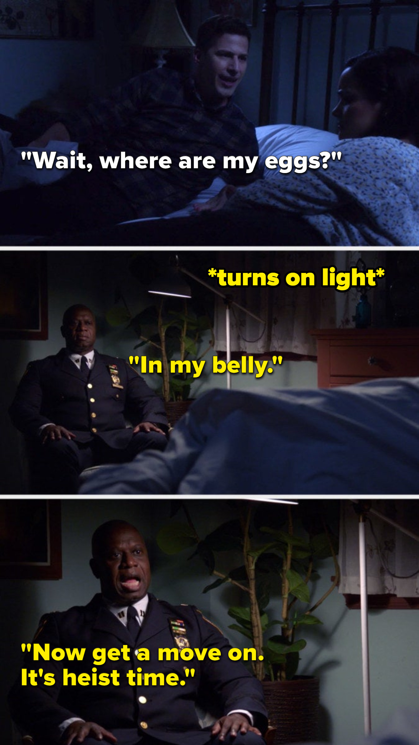 Jake says, &quot;Wait, where are my eggs,&quot; and Holt turns on a light to reveal himself sitting in a chair in their bedroom and he says, &quot;In my belly, now get a move on, it&#x27;s heist time&quot;
