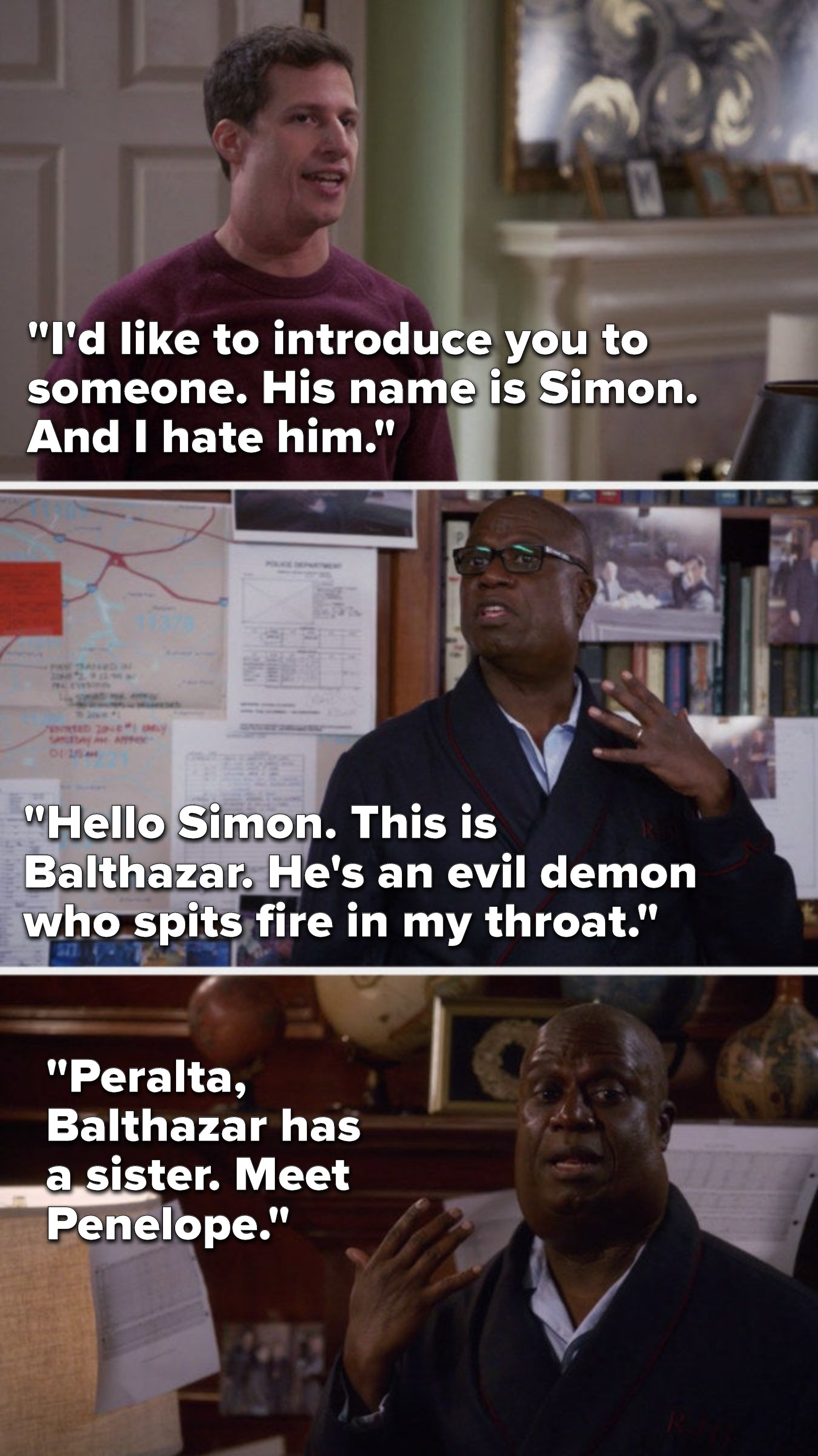 Jake says, &quot;I&#x27;d like to introduce you to someone, his name is Simon and I hate him,&quot; Holt says, &quot;Hello Simon, this is Balthazar, he&#x27;s a demon who spits fire in my throat,&quot; and later Holt has a second goiter and says, &quot;Balthazar has a sister, Penelope&quot;