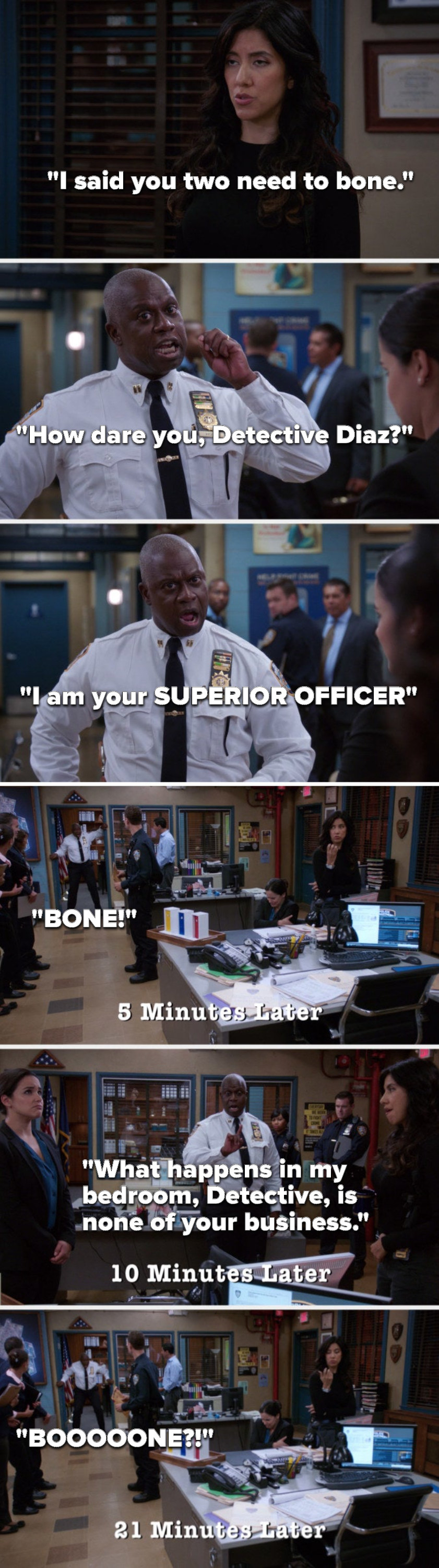 On Brooklyn 99, Rosa says, You two need to bone, Holt says, How dare you, I am your SUPERIOR OFFICER, 5 minutes later Holt yells, BONE, 10 minutes later he says, What happens in my bedroom, is none of your business, 21 minutes later he yells, BOOOOONE