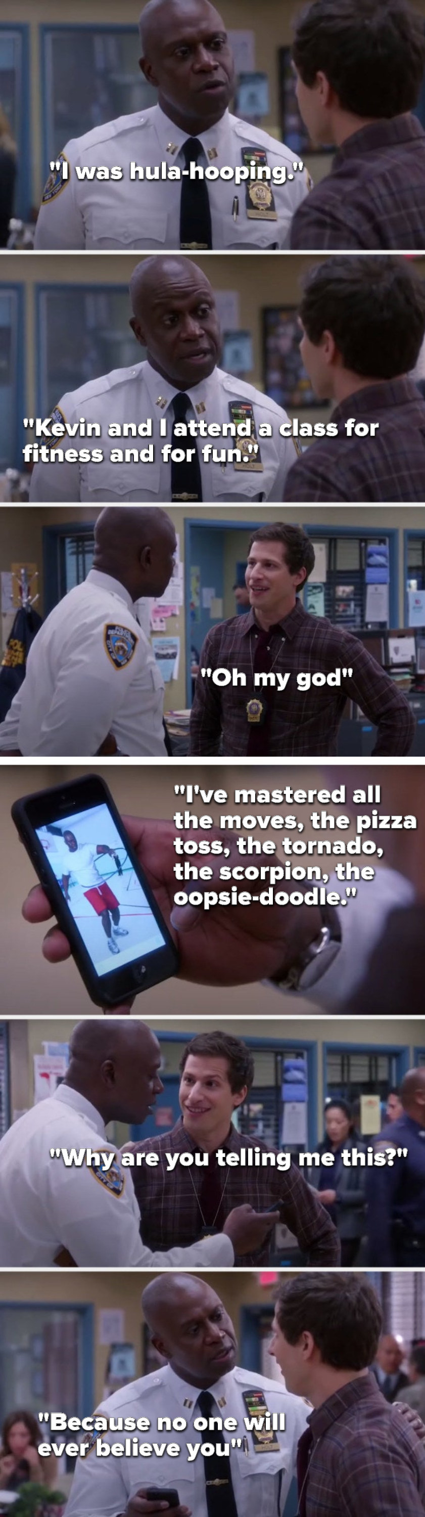 Holt says, &quot;I was hula-hooping,&quot; Holt shows Jake a picture and says, &quot;I&#x27;ve mastered all the moves, the pizza toss, the tornado, the scorpion, the oopsie-doodle,&quot; Jake says, &quot;Why are you telling me this,&quot; and Holt says, &quot;No one will ever believe you&quot;