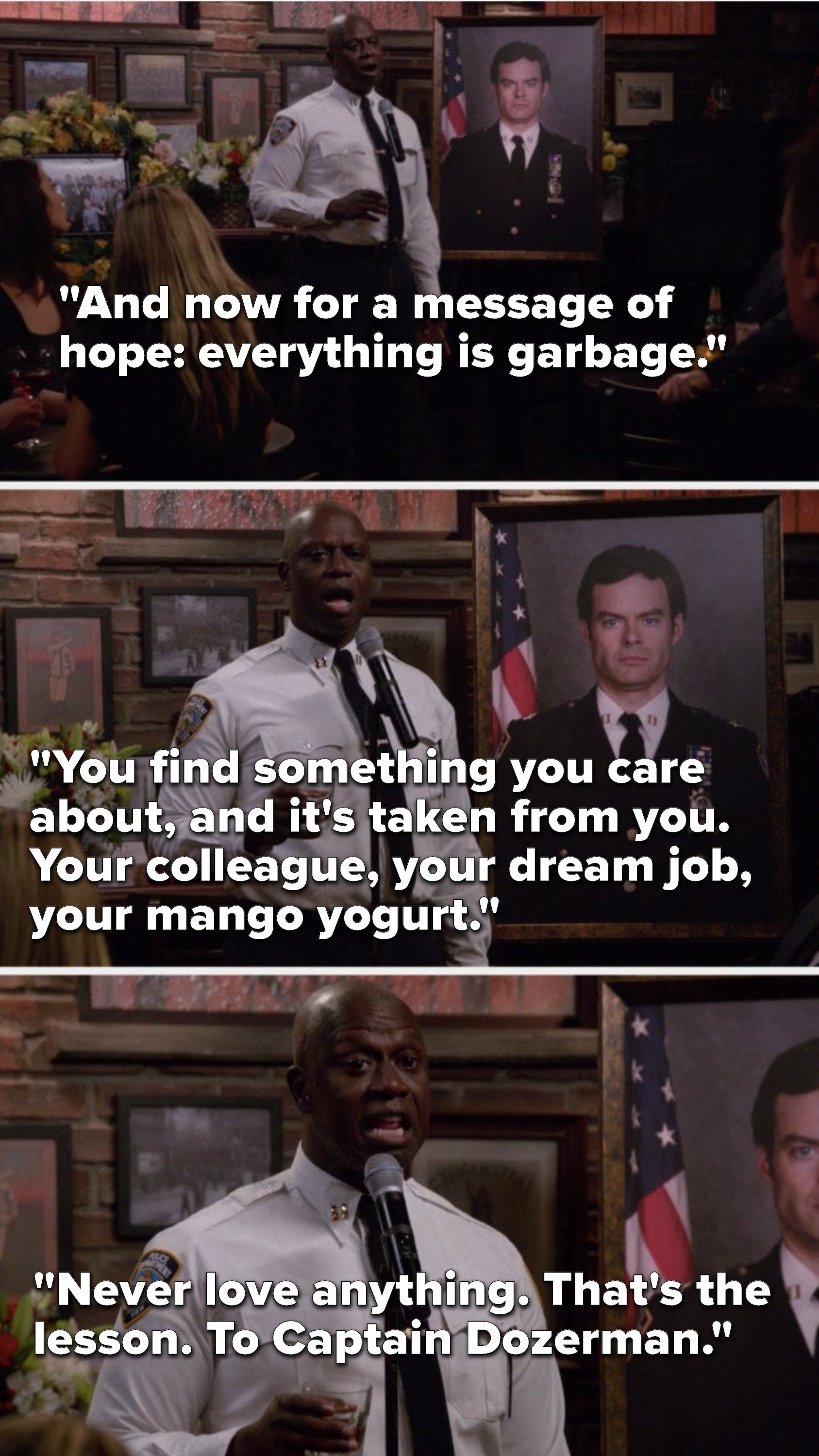 On Brooklyn Nine Nine, Holt says, For a message of hope, everything is garbage, you find something you care about, and it is taken from you, your colleague, your dream job, your mango yogurt, never love anything, that is the lesson, to Captain Dozerman