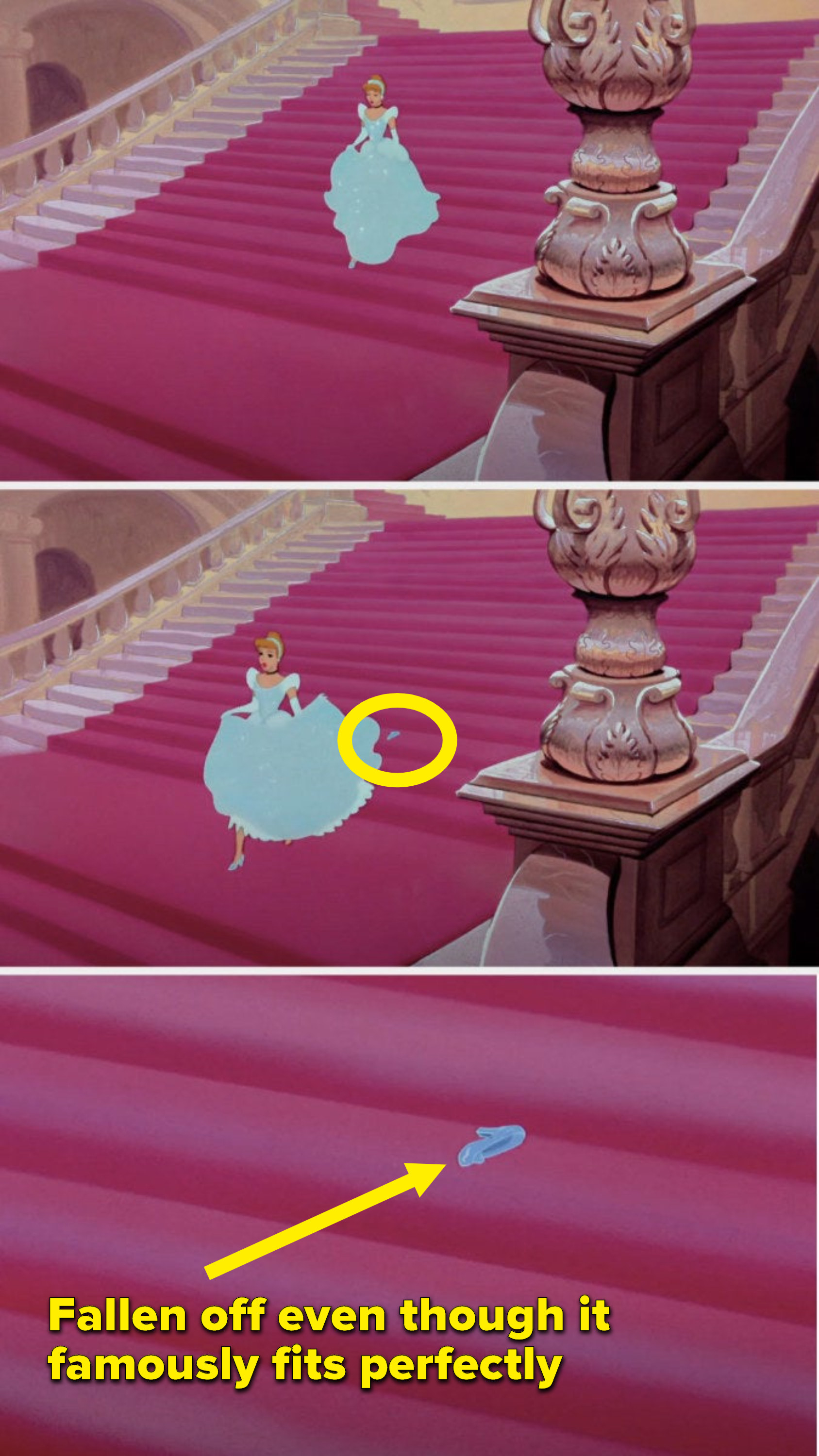 Cinderella is running down the stairs and her slipper falls off even though it famously fits perfectly