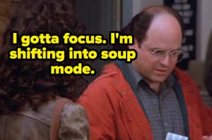 George from Seinfeld saying, "I gotta focus, I'm shifting into soup mode"