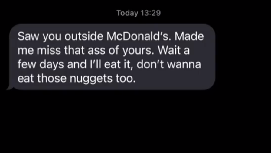 A guy texting &quot;Saw you outside McDonald&#x27;s. Made me miss that ass of yours. Wait a few days and I&#x27;ll eat it, don&#x27;t wanna eat those nuggets too&quot;