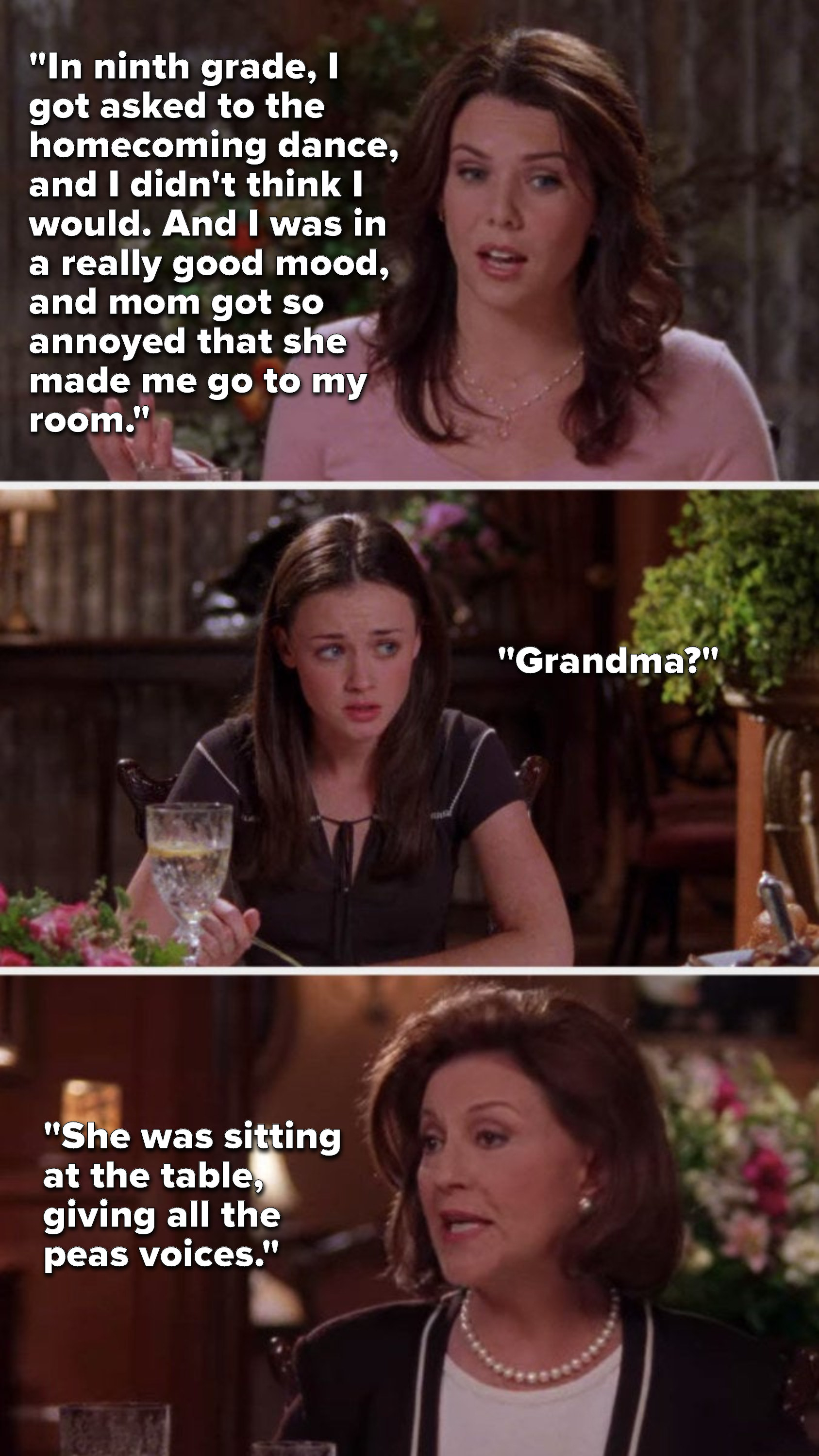 Lorelai says, &quot;In 9th grade, I got asked to homecoming, I didn&#x27;t think I would and I was in a really good mood, and mom got so annoyed she made me go to my room,&quot; Rory asks, &quot;Grandma,&quot; and Emily says, &quot;She was at the table, giving all the peas voices&quot;