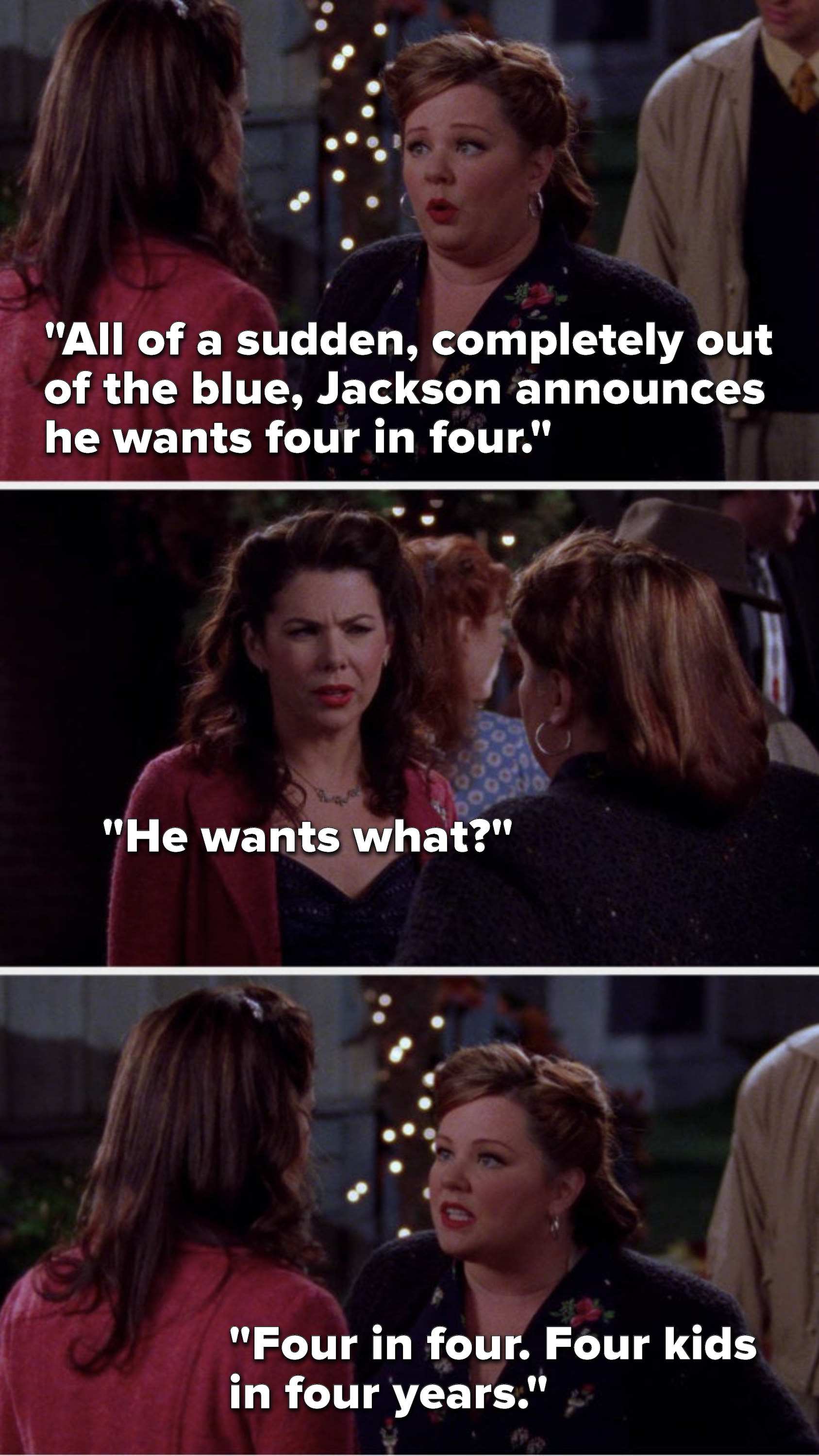 Sookie says, &quot;All of a sudden, completely out of the blue, Jackson announces he wants four in four,&quot; Lorelai says, &quot;He wants what,&quot; and Sookie says, &quot;Four in four, four kids in four years&quot;
