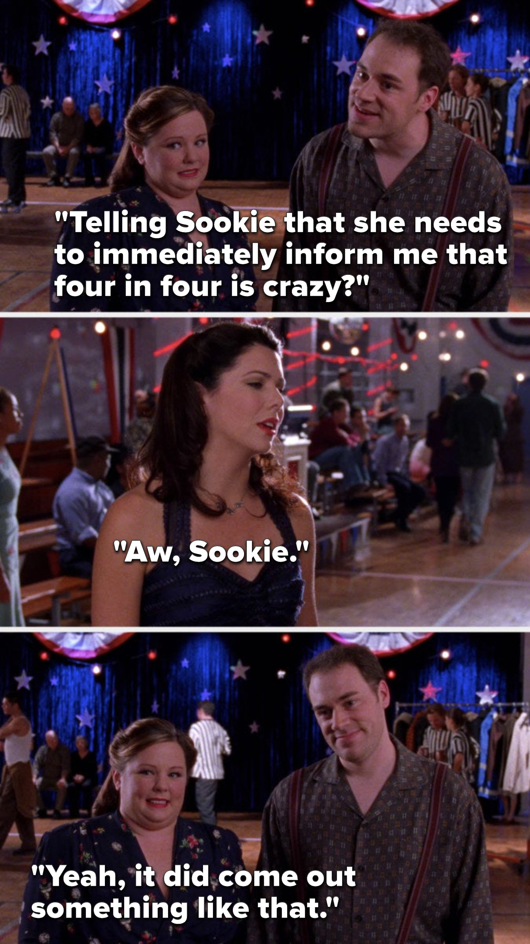 Jackson says, &quot;Telling Sookie that she needs to immediately inform me that four in four is crazy,&quot; Lorelai says, &quot;Aw, Sookie,&quot; and Sookie says, &quot;Yeah, it did come out something like that&quot;