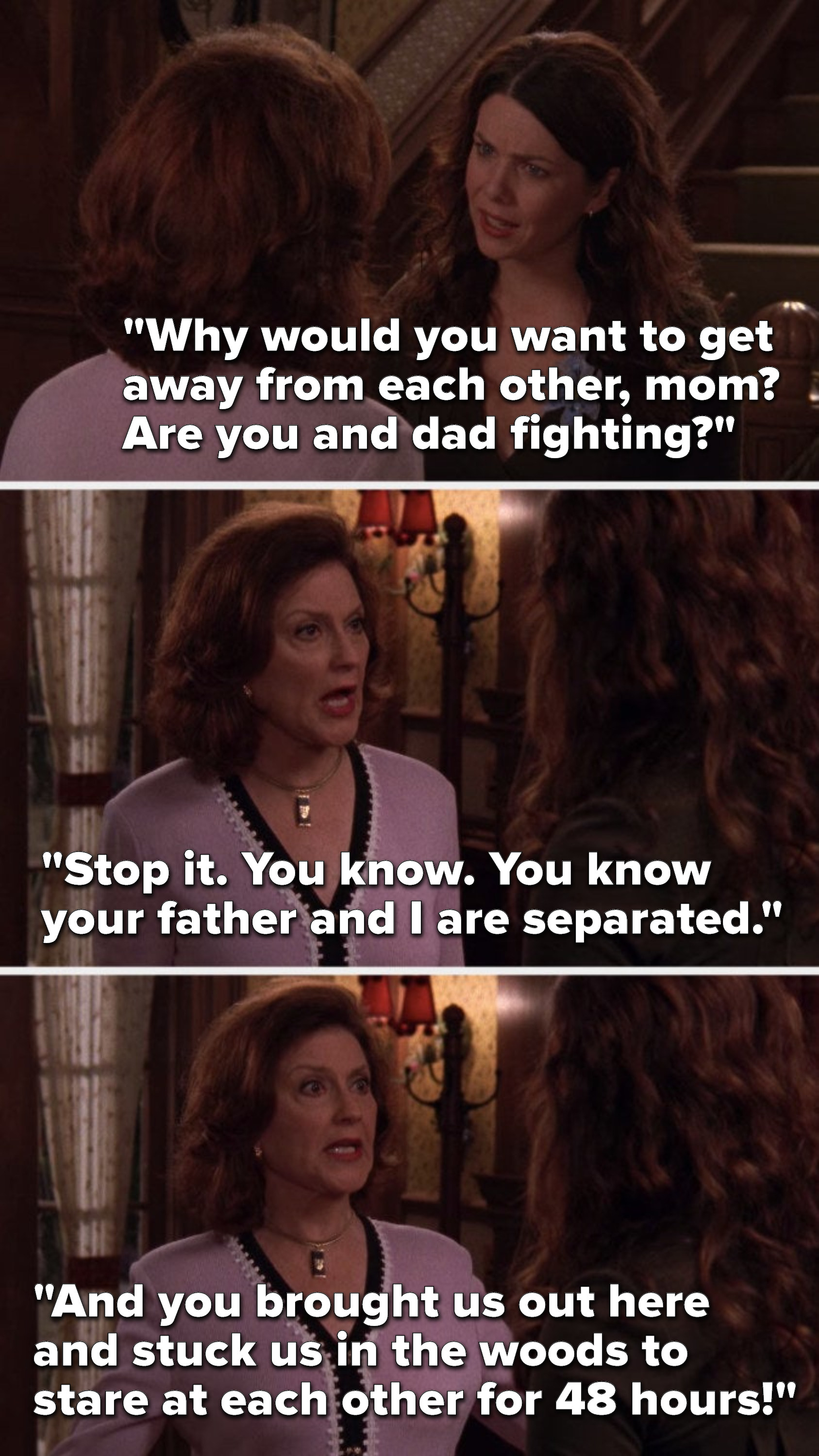 Lorelai says, &quot;Why would you want to get away from each other, mom, are you and dad fighting,&quot; and Emily says, &quot;Stop it, you know your father and I are separated, and you brought us out here and stuck us in the woods to stare at each other for 48 hours&quot;