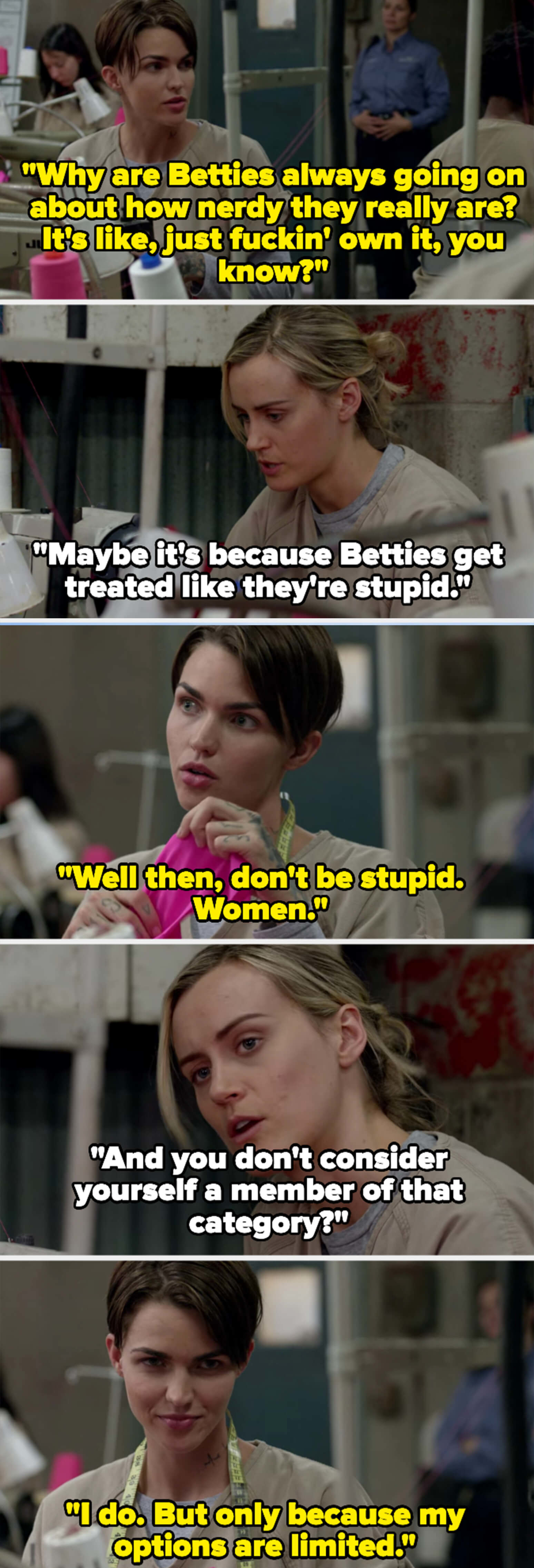 Stella says "Betties" act nerdy instead of owning it. Piper says they don't want to seem stupid. Stella tells her not to be stupid, then says "Women." Piper asks if Stella isn't a woman, and Stella says she is but her options are limited