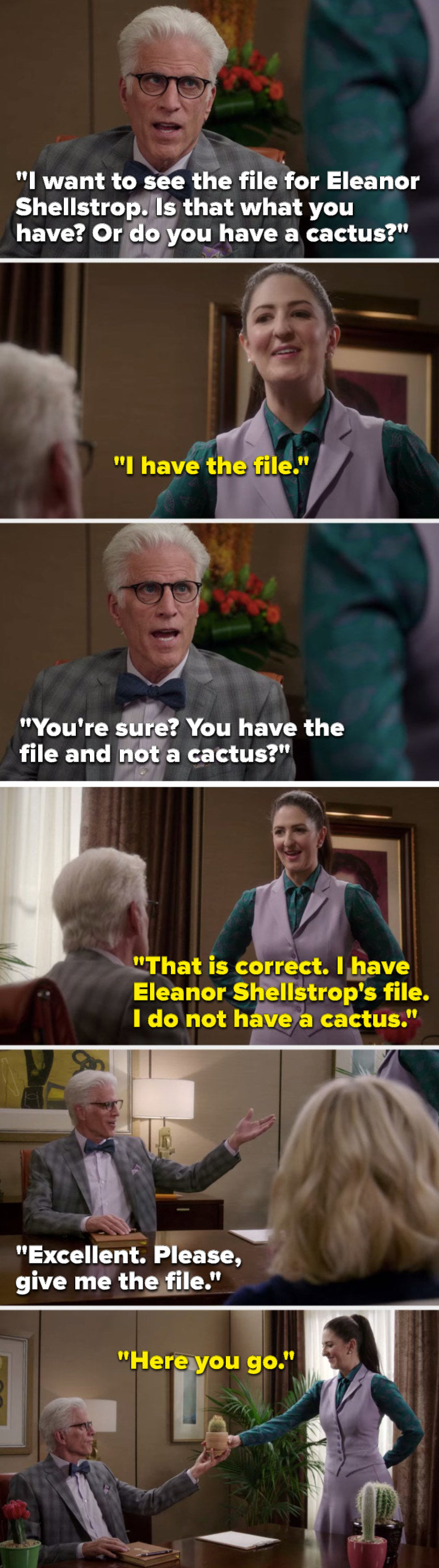 Michael says, &quot;I want to see Eleanor Shellstrop&#x27;s file, is that what you have or do you have a cactus&quot; Janet says, &quot;I have Eleanor Shellstrop&#x27;s file, I do not have a cactus,&quot; Michael says, &quot;Excellent, please, give me the file&quot; and Janet hands him a cactus