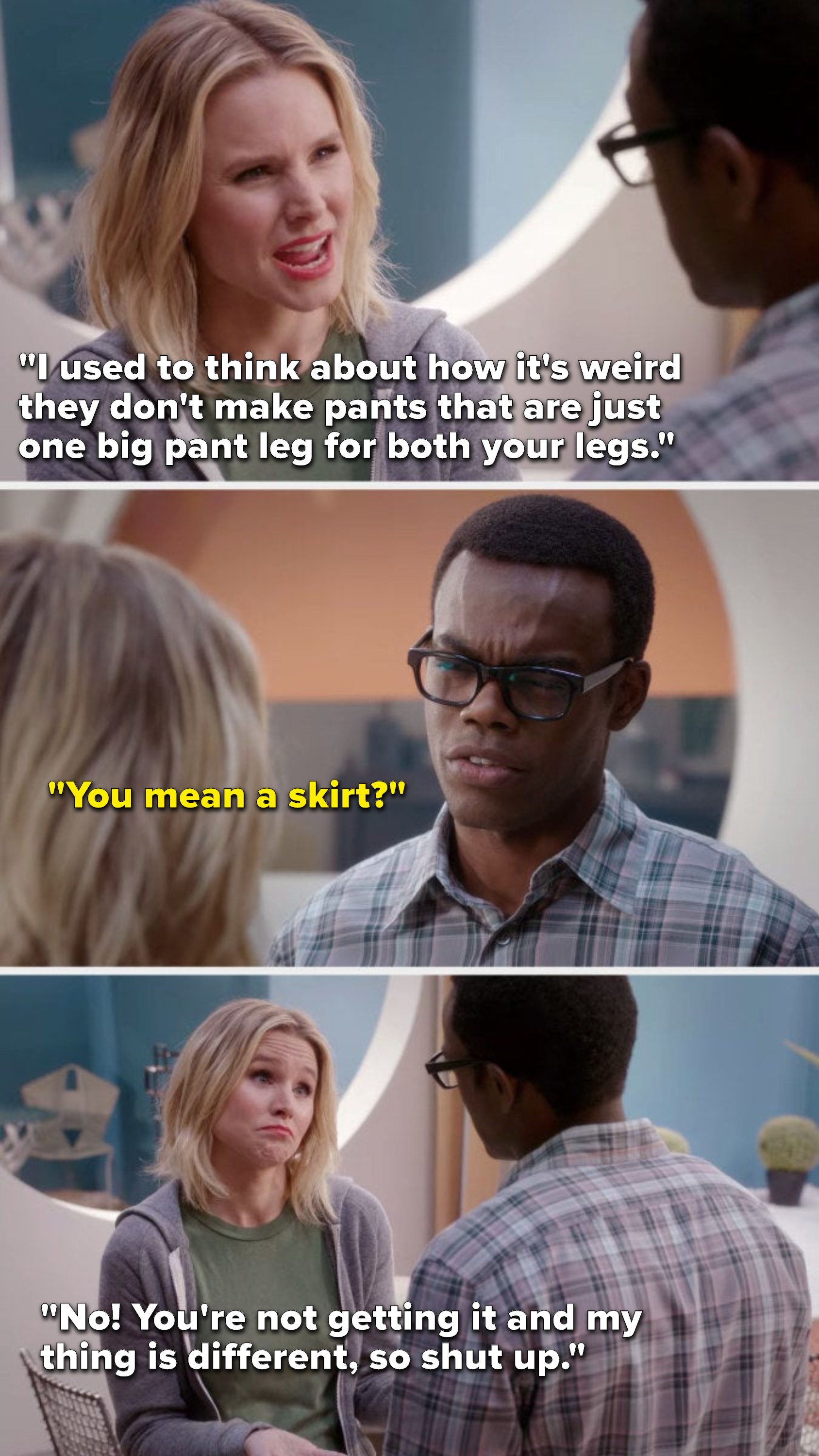 Eleanor says, &quot;I used to think about how it&#x27;s weird they don&#x27;t make pants that are just one big pant leg for both your legs,&quot; Chidi says, &quot;You mean a skirt,&quot; and Eleanor says, &quot;No, you&#x27;re not getting it and my thing is different, so shut up&quot;