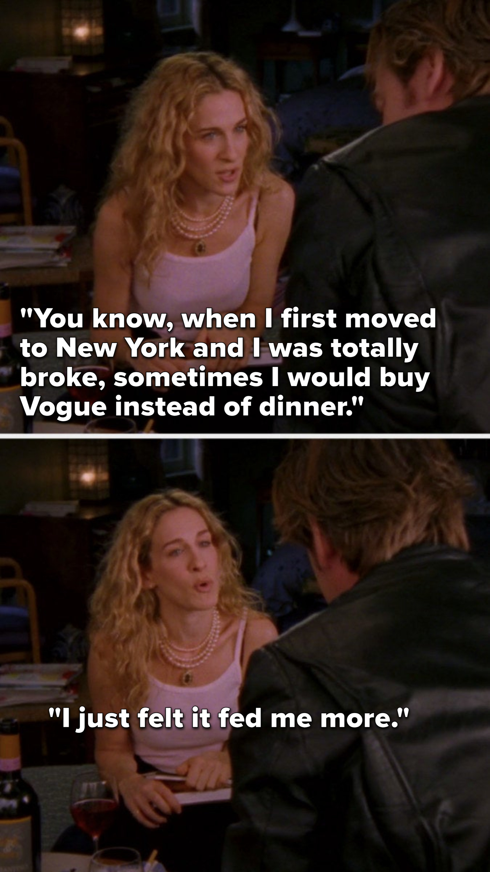 Carrie says, "You know when I first moved to New York and I was totally broke, sometimes I would buy Vogue instead of dinner, I just felt it fed me more"