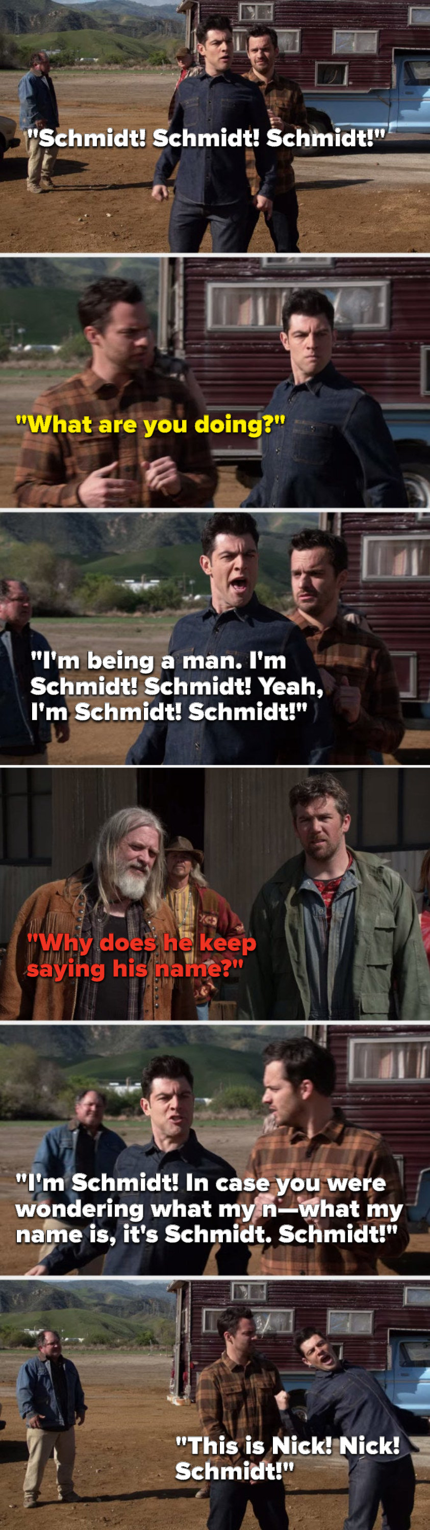 Schmidt says, &quot;Schmidt, Schmidt, Schmidt,&quot; Nick says, &quot;What are you doing,&quot; Schmidt says, &quot;I&#x27;m being a man, I&#x27;m Schmidt, Schmidt, Yeah, I&#x27;m Schmidt, in case you were wondering what my name is, it&#x27;s Schmidt, Schmidt, this is Nick, Nick, Schmidt&quot;