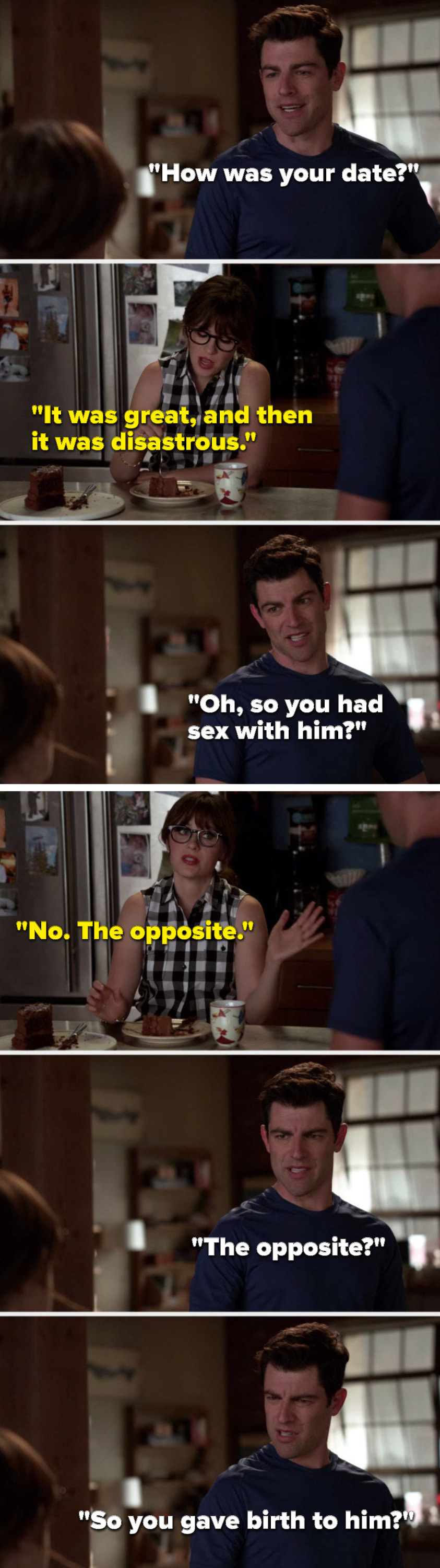 Schmidt says, &quot;How was your date,&quot; Jess says, &quot;It was great, and then it was disastrous,&quot; Schmidt says, &quot;Oh, so you had sex with him,&quot; Jess says, &quot;No, the opposite,&quot; and Schmidt asks, &quot;The opposite, so you gave birth to him&quot;