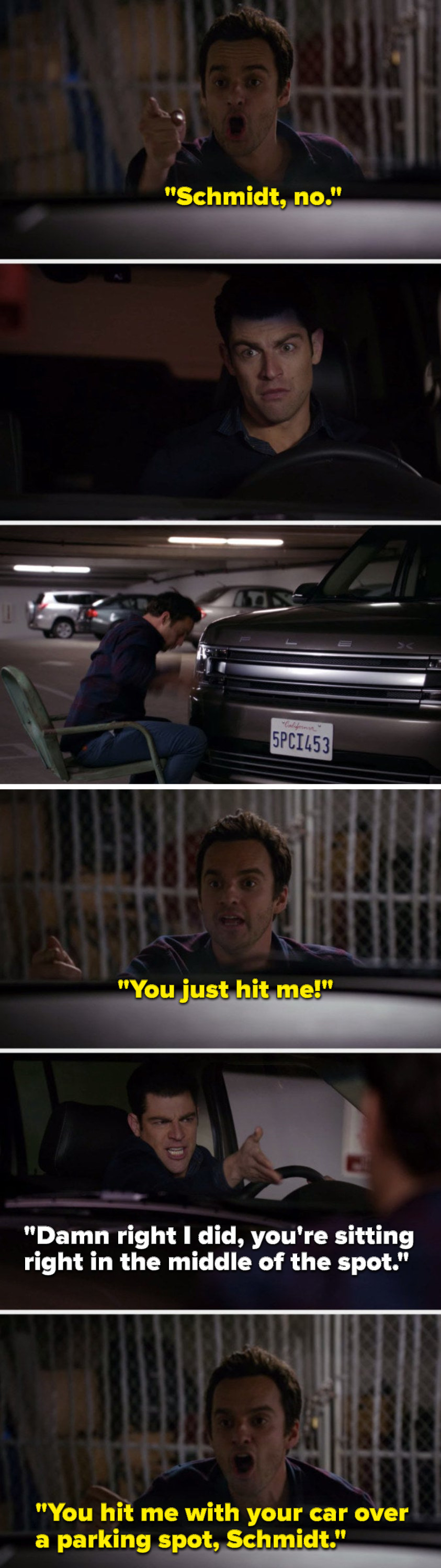 Nick says, &quot;Schmidt, no,&quot; Schmidt hits Nick and Nick says, &quot;You just hit me,&quot; Schmidt says, &quot;Damn right I did, you&#x27;re sitting right in the middle of the spot,&quot; and Nick says, &quot;You hit me with your car over a parking spot, Schmidt&quot;