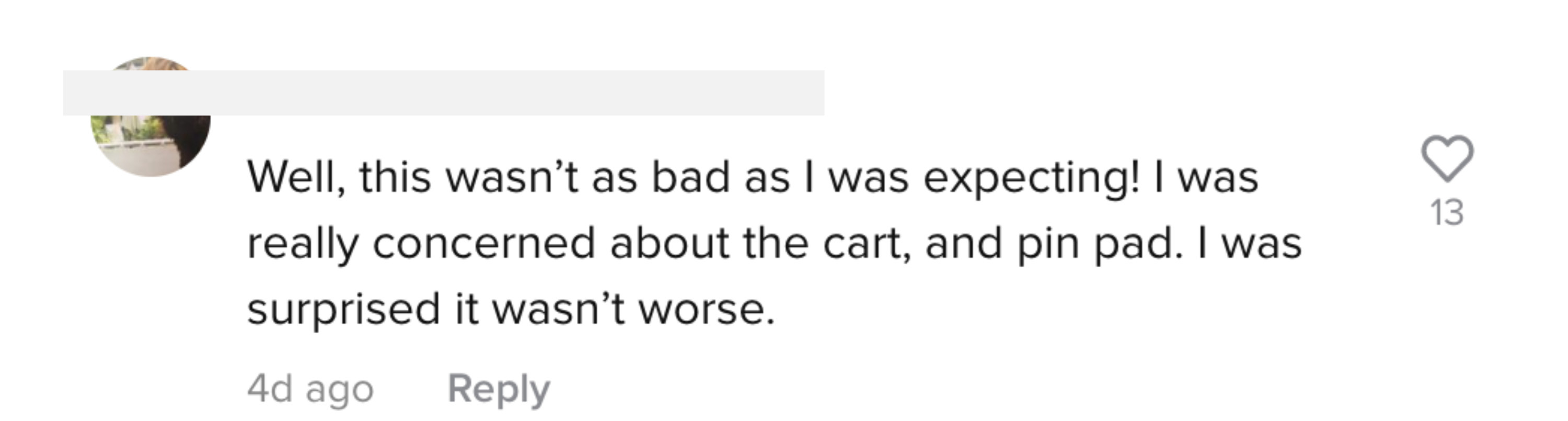 One person saying, &quot;Well, this wasn&#x27;t as bad as I was expecting! I was really concerned about the cart, and pin pad. I was surprised it wasn&#x27;t worse&quot;