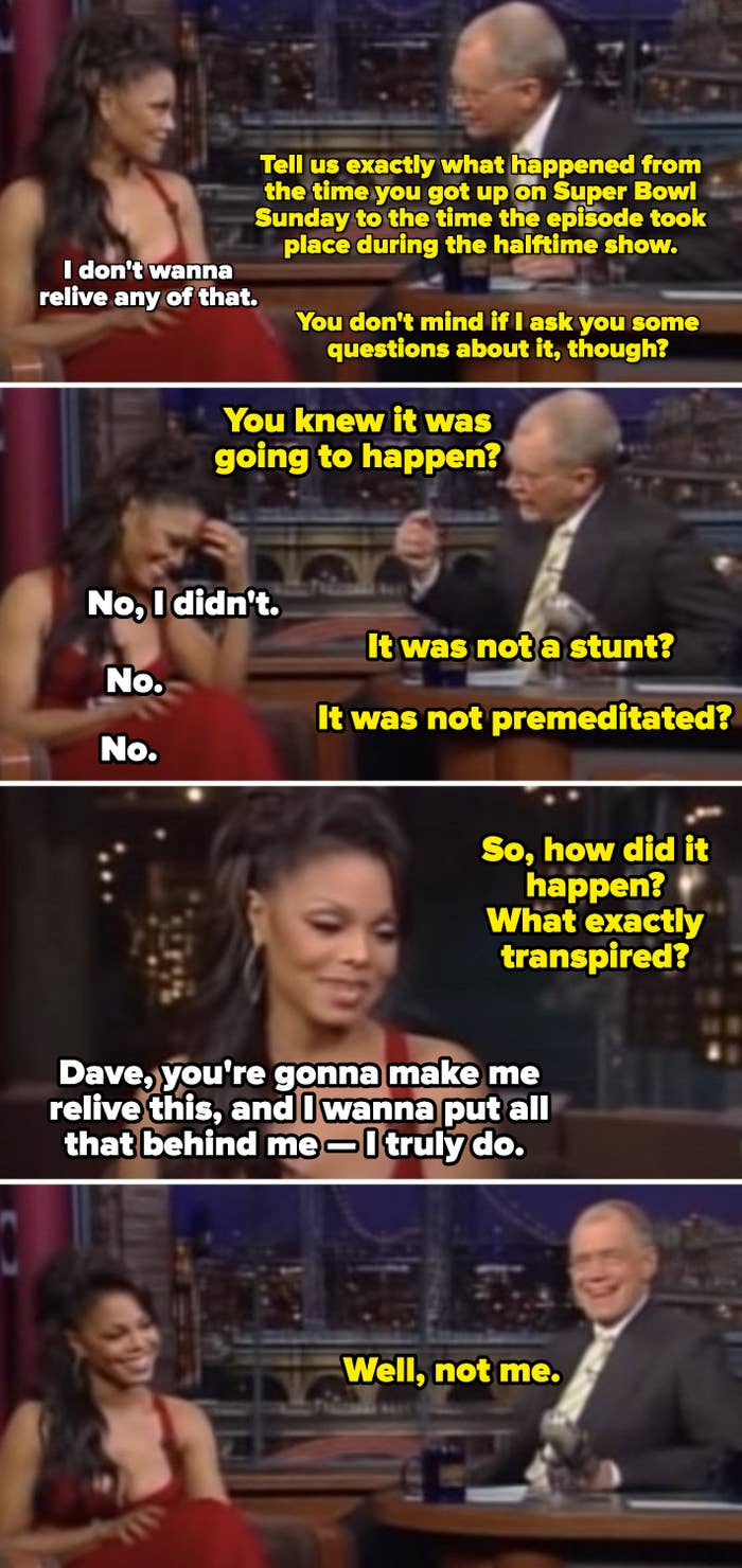 Letterman repeatedly asking Jackson if the Super Bowl halftime show was planned, and  after she says &quot;You&#x27;re gonna make me relive this and I wanna put all that behind me&quot; he responds: &quot;Well, not me&quot;