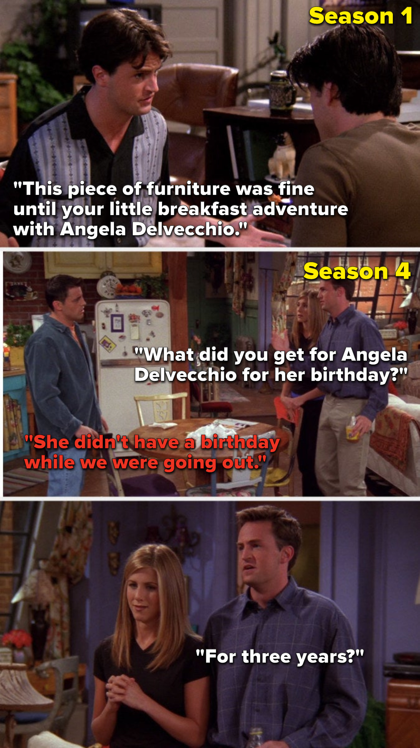 Chandler says, &quot;It was fine until your breakfast adventure with Angela Delvecchio,&quot; then in Season 4 Chandler says, &quot;What did you get for Angela Delvecchio&quot; Joey says, &quot;She didn&#x27;t have a birthday while we were going out,&quot; and Chandler asks, &quot;For 3 years&quot;