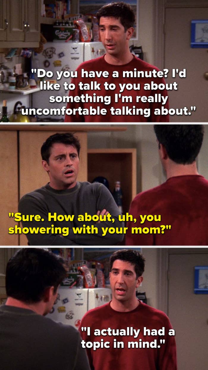 Ross says, &quot;Do you have a minute, I&#x27;d like to talk to you about something I&#x27;m really uncomfortable talking about,&quot; Joey says, &quot;Sure, how about, uh, you showering with your mom,&quot; and Ross says, &quot;I actually had a topic in mind&quot;